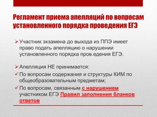 Регламент приема апелляций по вопросам
установленного порядка проведения ЕГЭ

 Участник экзамена до выхода из ППЭ имеет
  право подать апелляцию о нарушении
  установленного порядка пров.едения ЕГЭ.

 Апелляция НЕ принимается:
 По вопросам содержания и структуры КИМ по
  общеобразовательным предметам;
 По вопросам, связанным с нарушением
  участником ЕГЭ Правил заполнения бланков
  ответов
 