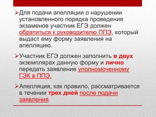 Для подачи апелляции о нарушении
 установленного порядка проведения
 экзаменов участник ЕГЭ должен
 обратиться к руководителю ППЭ, который
 выдаст ему форму заявления на
 апелляцию.
Участник ЕГЭ должен заполнить в двух
 экземплярах данную форму и лично
 передать заявление уполномоченному
 ГЭК в ППЭ.
Апелляция, как правило, рассматривается
 в течении трех дней после подачи
 заявления.
 