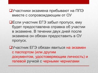 Участники экзамена прибывают на ППЭ
 вместе с сопровождающим от ОУ
Если участник ЕГЭ забыл пропуск, ему
 будет предоставлена справка об участии
 в экзамене. В течении двух дней после
 экзамена он обязан предоставить в ОУ
 пропуск.
Участник ЕГЭ обязан явиться на экзамен
 с паспортом (или другим
 документом, удостоверяющим личность) и
 гелевой ручкой с черными чернилами
 