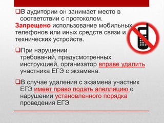 В аудитории он занимает место в
  соответствии с протоколом.
Запрещено использование мобильных
телефонов или иных средств связи и
технических устройств.
При нарушении
 требований, предусмотренных
 инструкцией, организатор вправе удалить
 участника ЕГЭ с экзамена.
В случае удаления с экзамена участник
 ЕГЭ имеет право подать апелляцию о
 нарушении установленного порядка
 проведения ЕГЭ
 