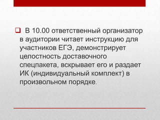 В 10.00 ответственный организатор
 в аудитории читает инструкцию для
 участников ЕГЭ, демонстрирует
 целостность доставочного
 спецпакета, вскрывает его и раздает
 ИК (индивидуальный комплект) в
 произвольном порядке.
 