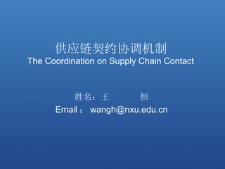 供应链契约协调机制
The Coordination on Supply Chain Contact



          姓名：王         恒
      Email ： wangh@nxu.edu.cn
 