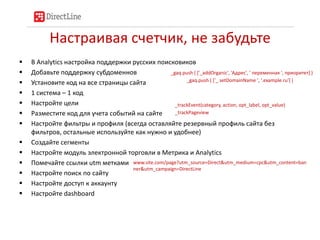 Настраивая счетчик, не забудьте
   В Analytics настройка поддержки русских поисковиков
   Добавьте поддержку субдоменнов               _gaq.push ( ['_addOrganic', 'Адрес', ' переменная ', приоритет] )
                                                        _gaq.push ( ['_ setDomainName ', '.example.ru'] )
   Установите код на все страницы сайта
   1 система – 1 код
   Настройте цели                                 _trackEvent(category, action, opt_label, opt_value)
   Разместите код для учета событий на сайте      _trackPageview

   Настройте фильтры и профиля (всегда оставляйте резервный профиль сайта без
    фильтров, остальные используйте как нужно и удобнее)
   Создайте сегменты
   Настройте модуль электронной торговли в Метрика и Analytics
   Помечайте ссылки utm метками www.site.com/page?utm_source=Direct&utm_medium=cpc&utm_content=ban
                                    ner&utm_campaign=DirectLine
   Настройте поиск по сайту
   Настройте доступ к аккаунту
   Настройте dashboard
 