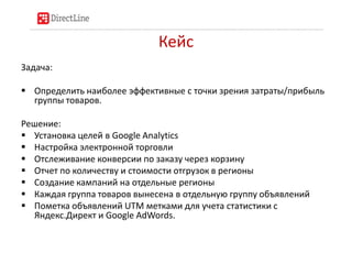 Кейс
Задача:

 Определить наиболее эффективные с точки зрения затраты/прибыль
  группы товаров.

Решение:
 Установка целей в Google Analytics
 Настройка электронной торговли
 Отслеживание конверсии по заказу через корзину
 Отчет по количеству и стоимости отгрузок в регионы
 Создание кампаний на отдельные регионы
 Каждая группа товаров вынесена в отдельную группу объявлений
 Пометка объявлений UTM метками для учета статистики с
  Яндекс.Директ и Google AdWords.
 