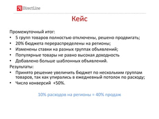 Кейс
Промежуточный итог:
• 5 групп товаров полностью отключены, решено продвигать;
• 20% бюджета перераспределены на регионы;
• Изменены ставки на разных группах объявлений;
• Популярные товары не равно высокая доходность
• Добавлено больше шаблонных объявлений.
Результаты:
• Принято решение увеличить бюджет по нескольким группам
   товаров, так как упирались в ежедневный потолок по расходу;
• Число конверсий +50%.

            10% расходов на регионы = 40% продаж
 