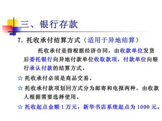 三、银行存款
7. 托收承付结算方式（适用于异地结算）
    托收承付是指根据经济合同，由收款单位发货
 后委托银行向异地付款单位收取款项，付款单位向银
 行承认付款的结算方式。
☆ 托收承付必须是商品交易。
☆ 托收承付款项划回方式分为邮寄和电报两种，由收款
 人根据需要选择使用。
☆ 托收起点金额 1 万元，新华书店系统起点为 1000 元。
          上海海关学院   潘裕文制作
 