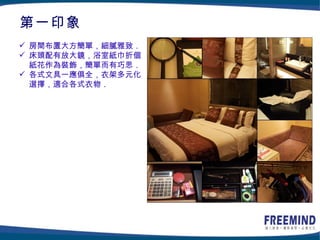 第一印象
 房間布置大方簡單，細膩雅致．
 床頭配有放大鏡，浴室紙巾折個
  紙花作為裝飾，簡單而有巧思．
 各式文具一應俱全，衣架多元化
  選擇，適合各式衣物．
 