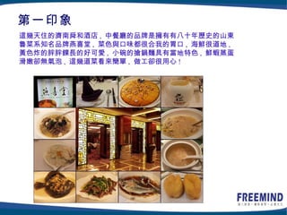 第一印象
這幾天住的濟南舜和酒店 , 中餐廳的品牌是擁有有八十年歷史的山東
魯菜系知名品牌燕喜堂 , 菜色與口味都很合我的胃口 , 海鮮很道地 ,
黃色炸的胖胖餜長的好可愛 , 小碗的搶鍋麵具有當地特色 , 鮮蝦蒸蛋
滑嫩卻無氣泡 , 這幾道菜看來簡單 , 做工卻很用心 !
 