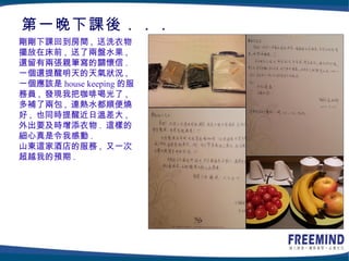第一晚下課後．．．
剛剛下課回到房間 , 送洗衣物
擺放在床前 , 送了兩盤水果 ,
還留有兩張親筆寫的關懷信 .
一個還提醒明天的天氣狀況 ,
一個應該是 house keeping 的服
務員 , 發現我把咖啡喝光了 ,
多補了兩包 , 連熱水都順便燒
好 , 也同時提醒近日溫差大 ,
外出要及時增添衣物 . 這樣的
細心真是令我感動 .
山東這家酒店的服務 , 又一次
超越我的預期 .
 