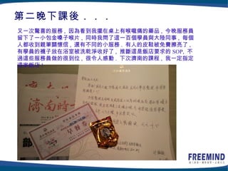 第二晚下課後．．．
又一次驚喜的服務 , 因為看到我擺在桌上有喉嚨痛的藥品 , 今晚服務員
留下了一小包金嗓子喉片 , 同時我問了這一百個學員與大陸同事 , 每個
人都收到親筆關懷信 , 還有不同的小服務 . 有人的皮鞋被免費擦亮了 ,
有學員的襪子放在浴室被洗乾淨收好了 , 推斷這是飯店要求的 SOP, 不
過這些服務員做的很到位 , 很令人感動 . 下次濟南的課程 , 我一定指定
這家飯店 !
 