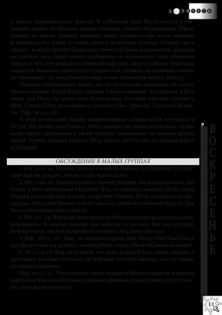1   2   3 41 5 6 7 8

к самым поразительным фактам. В субботний день Иисус вместе с уче-
никами увидел на обочине дороги человека, слепого от рождения. Иисус
плюнул на землю, замесил немного пыли, помазал глаза этого человека
и попросил его пойти и смыть грязь в источнике Силоам. Слепой так и
сделал – и обрёл зрение! Свидетели этого чуда были в изумлении, фарисеи
же сделали вид, будто ничего особенного не произошло. Они обвинили
Иисуса в том, что этим исцелением он нарушил закон о субботе. Они даже
опросили бывшего слепого и его родителей. Однако, полученные ответы
не совпадали с их предубеждениями, и они отказались верить Иисусу.
    Начиная собственный поиск, мы часто склонны подпадать во власть
чужого мнения. Когда Иисус спросил Своих учеников, что думают о Нём
люди, для Него, на самом деле, было важно, что сами ученики думают о
Нём. Симон Пётр, не колеблясь, ответил: «Ты – Христос, Сын Бога Живо-
го» (Мф. 16:13–16).
    В этом отношении нашим современникам следовало бы поучиться у
Петра. Он лично знал Иисуса. Этого знания ему было достаточно, чтобы
быть твёрдо уверенным в своей правоте, независимо от мнения других                 В
людей. Глубже узнавая Иисуса, Пётр понял, что Он был истинным Богом
и Мессией.
                                                                                   О
                     ОБСУЖДЕНИЕ В МАЛЫХ ГРУППАХ
                                                                                   С
    1. Ин. 1:35–39. Почему двое из учеников Иоанна последовали за Иису-            К
сом? Как вы думаете, что или кого они искали?
    2. Ин. 1:40–42. Как вы думаете, почему Андрей так быстро решил, что            Р
Иисус и был обещанным Мессией? Что, по-вашему, подумал Пётр, когда
Андрей рассказал ему о своём открытии? Почему Пётр согласился встре-
                                                                                   Е
титься с Иисусом? Почему в итоге он стал одним из учеников Иисуса? Как             С
бы вы поступили на его месте?
    3. Ин. 9:1–34. Фарисеи тоже изучили обстоятельства исцеления слепо-            Е
рожденного. К какому выводу они пришли, и почему? Как вы считаете,
почему они не смогли непредвзято оценить поступок Иисуса?
                                                                                   Н
    4. Мф. 16:13–16. Кем, по мнению народа, был Иисус? Кем был Иисус
для Петра? Как вы думаете, почему Пётр считал Иисуса Сыном Божьим?
                                                                                   Ь
    5. Лк. 11:9, 10. Как вы думаете, что имел в виду Иисус, когда говорил о        Е
просящих, которые получают, об ищущих, которые находят, и о стучащих,
которым отворяют?
    Иер. 29:11–14. Что означают слова «взыщете Меня и найдёте» в данном
контексте? Как это обетование, данное древним израильтянам, соотносит-
ся с нашей реальностью?


                                                                                   13
 