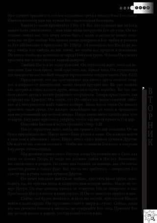 1 2 3   4   5 6 7 8

Нам следует признаться, что мы исполнены греха и недостойны Его славы.
Именно поэтому нам так нужна Его спасительная благодать.
	       Вместе со мной прочитайте 1 Ин. 1:9. Всё, что отделяет нас от Бога,
может быть уничтожено, – нам надо лишь попросить Его об этом. Он на-
столько любит нас, что хочет вечно быть с нами, и ничто не может отлу-
чить нас от Его любви. Мы можем смело довериться Его любви и уповать
на Его обетование о прощении. Во 2 Петр. 3:9 написано, что Иисус не же-
лает, чтобы кто-нибудь из нас погиб, но чтобы все пришли к покаянию.
Он хочет, чтобы мы исповедали перед Ним свои грехи. И тогда Он сможет
простить нас и очистить от всякой скверны.
	       Любовь Иисуса не знает условий. Он терпеливо ждет, пока мы ис-
поведуем Ему свои грехи, чтоб простить нас. Кроме того, Он приготовил
для каждого из нас особый подарок (прочитайте вторую часть Рим. 6:23).
	       Представьте, что вы приготовили для своего друга особый пода-
рок и сгораете от нетерпения, желая скорее вручить его. Вы уже видите,
как загорятся глаза вашего друга, когда он откроет коробку. Вы так лю-
бите своего друга и хотите разделите его радость. Теперь представьте, как          В
встретит нас Христос! Мы знаем, что Он любит нас непостижимой любо-
вью и с нетерпением ждёт нашего выбора. Лишь после этого Он сможет
                                                                                   Т
простить наши грехи. Он жаждет освободить нас от вины и предлагает                 О
нам несравненный дар вечной жизни. Иисус давно хочет сделать нам этот
подарок. Ему даже пришлось умереть, чтобы мы могли принять Его дар.                Р
	
	
        Откройте Библии и вслух прочтите Откр. 3:20.
        Иисус терпеливо ждет, когда мы примем Его дар спасения. Он не
                                                                                   Н
будет принуждать нас. Иисус хочет быть рядом с нами. Он жаждет войти
в наш дом и общаться с нами. Иисус хочет стать нашим лучшим Другом.
                                                                                   И
Он ждёт от нас совсем немного – чтобы мы услышали Его голос и открыли              К
Ему дверь своего сердца.
	       Мы должны узнать голос Иисуса, когда Он позовёт нас к Себе, как
когда-то позвал Петра. И тогда мы должны пойти к Иисусу. Возможно,
мы споткнёмся и упадём. Но стоит нам позвать на помощь, как Он тотчас
окажется рядом и подаст руку. Всё, что от нас требуется, – попросить Его
спасти нас и стать нашим лучшим Другом.
	       Он хочет показать нам Свою любовь, простить наши грехи, осво-
бодить нас от чувства вины и подарить нам вечную жизнь. Иисус не от-
верг Петра. Он еще никогда никого не отвергал. Он не отвергнет и вас.
Пригласите Иисуса войти в ваше сердце. И Он не замедлит прийти к вам.
	       Сейчас мы будем молиться, и если вы хотите, пригласите Иисуса
войти в ваше сердце. Он терпеливо стоит у двери и стучит. Сейчас, когда
все мы склоним головы в молитве, не отвергайте Его зова. Примите Его
дар вечной жизни и верьте, что Он позаботится о вас.
                                                                                   29
 