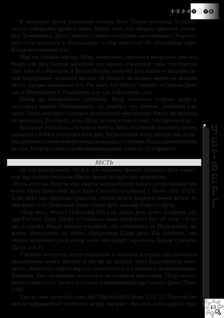 1 2 3 4 5    6   7 8

   В ласковых лучах утреннего солнца боль Петра растаяла. Его Спа-
ситель собирался прийти снова. Кроме того, Он обещал прислать учени-
кам Помощника, Духа Святого. Следуя последним наставлениям Учителя,
апостолы остались в Иерусалиме, чтобы молиться об обещанном даре.
Когда они получат его?
    Идя по улицам города, Пётр, возможно, задавался вопросом, как это
будет, как Дух Святой наполнит его сердце. Ожидание того, что Святой
Дух, вместе с Иисусом и Богом Отцом, изменит Его жизнь и наделит си-
лой бесстрашно делиться вестью об Иисусе во всякое время во всяком
месте, весьма волновало его. Он знал, что Иисус говорил о Святом Духе
как о Помощнике и Утешителе, а не как о безликой силе.
   Дойдя до невзрачного строения, Петр тихонько открыл дверь и
скользнул внутрь. Оглядевшись, он заметил, что многие собратья уже
здесь. Здесь они будут ожидать исполнения обетования. Иисус их никогда
не подводил. Но никто, даже Пётр, не был готов к тому, что произошло...
   Когда все молились, случилось нечто. Звук, подобный сильному ветру,
раздался с неба и наполнил весь дом. Изумлённый Пётр увидел, как подо-           Ч
бие огненных языков опустилось на каждого ученика. Когда пламя почило
на нём, Петр исполнился обещанным даром. Святой Дух пришёл!
                                                                                 Е
                                 ВЕСТЬ
                                                                                 Т
   На что рассчитывал Пётр в это нелёгкое время? Апостол Лука пишет,             В
как, наставляя учеников, Иисус делает интересное замечание: 	
«Итак, если вы, будучи злы, умеете даяния благие давать детям вашим, тем         Е
более Отец Небесный даст Духа Святого просящим у Него» (Лк. 11:13).
Если даже мы, грешные существа, умеем делать подарки своим детям, то
                                                                                 Р
тем более наш Небесный Отец сумеет дать нам дар Святого Духа.                    Г
    Пётр знал, что его Небесный Отец на самом деле хочет подарить ему
дар Святого Духа. Петру оставалось лишь попросить Его об этом – и он
так и сделал. Иисус просил учеников «не отлучаться из Иерусалима, но
ждать обещанного от Отца». Продолжая Свою речь, Он сообщил, что
«через несколько дней после сего» они будут «крещены Духом Святым»
(Деян. 1:4, 5).
    Ученики поверили этому обещанию и остались в городе, где они стали
свидетелями казни Иисуса, и где их на каждом шагу подстерегала опас-
ность. Апостолы твёрдо верили словам Иисуса и ожидали их исполнения.
Впрочем, Его обетование относится не только к апостолам. Пётр сказал,
что каждый из нас может получить удивительный дар Святого Духа (Деян.
2:39).
    Как же нам получить этот дар? Прочитайте Деян. 1:13, 14. Перечисляя
имена собравшихся учеников, автор говорит: «Все они единодушно пре-
                                                                                 43
 