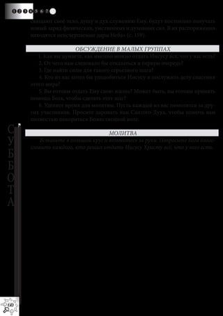 1 2 3 4 5 6 7   8
       свящают своё тело, душу и дух служению Ему, будут постоянно получать
       новый заряд физических, умственных и духовных сил. В их распоряжении
       находятся неисчерпаемые дары Неба» (с. 159).

                          ОБСУЖДЕНИЕ В МАЛЫХ ГРУППАХ
          1. Как вы думаете, как именно можно отдать Иисусу всё, что у вас есть?
          2. От чего вам следовало бы отказаться в первую очередь?
          3. Где найти силы для такого серьезного шага?
          4. Кто из вас хотел бы уподобиться Иисусу и послужить делу спасения
       этого мира?
          5. Вы готовы отдать Ему свою жизнь? Может быть, вы готовы принять
       помощь Бога, чтобы сделать этот шаг?
          6. Уделите время для молитвы. Пусть каждый из вас помолится за дру-
       гих участников. Просите даровать вам Святого Духа, чтобы помочь вам
       полностью покориться Божественной воле.

С                                    МОЛИТВА
У          Встаньте в большой круг и возьмитесь за руки. Попросите Бога благо-
       словить каждого, кто решил отдать Иисусу Христу всё, что у него есть.
Б
Б
О
Т
А




60
 