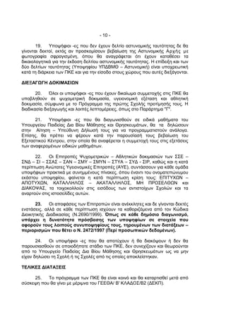 - 10 -

       19.   Υποψήφιοι -ες που δεν έχουν δελτίο αστυνομικής ταυτότητας δε θα
γίνονται δεκτοί, εκτός αν προσκομίσουν βεβαίωση της Αστυνομικής Αρχής με
φωτογραφία σφραγισμένη, όπου θα αναγράφεται ότι έχουν καταθέσει τα
δικαιολογητικά για την έκδοση δελτίου αστυνομικής ταυτότητας. Η επίδειξη και των
δύο δελτίων ταυτότητας (Υποψηφίου ΥΠΔΒΜΘ – Αστυνομική) είναι υποχρεωτική
κατά τη διάρκεια των ΠΚΕ και για την είσοδο στους χώρους που αυτές διεξάγονται.

ΔΙΕΞΑΓΩΓΗ ΔΟΚΙΜΑΣΙΩΝ

       20.    Όλοι οι υποψήφιοι -ες που έχουν δικαίωμα συμμετοχής στις ΠΚΕ θα
υποβληθούν σε ψυχομετρική δοκιμασία, υγειονομική εξέταση και αθλητική
δοκιμασία, σύμφωνα με το Πρόγραμμα της πρώτης Σχολής προτίμησής τους. Η
διαδικασία διεξαγωγής και λοιπές λεπτομέρειες, όπως στο Παράρτημα "Γ".

      21.   Υποψήφιοι -ες που θα διαγωνισθούν σε ειδικά μαθήματα του
Υπουργείου Παιδείας Δια Βίου Μάθησης και Θρησκευμάτων, θα τα δηλώσουν
στην Αίτηση – Υπεύθυνη Δήλωσή τους για να προγραμματιστούν ανάλογα.
Επίσης, θα πρέπει να φέρουν κατά την παρουσίασή τους βεβαίωση του
Εξεταστικού Κέντρου, στην οποία θα αναφέρεται η συμμετοχή τους στις εξετάσεις
των αναφερομένων ειδικών μαθημάτων.

      22.    Οι Επιτροπές Ψυχομετρικών – Αθλητικών δοκιμασιών των ΣΣΕ –
ΣΝΔ – ΣΙ – ΣΣΑΣ – ΣΑΝ – ΣΜΥ – ΣΜΥΝ – ΣΤΥΑ – ΣΥΔ - ΣΙΡ, καθώς και η κατά
περίπτωση Ανώτατες Υγειονομικές Επιτροπές (ΑΥΕ), συντάσσουν για κάθε ομάδα
υποψήφιων πρακτικά με συνημμένους πίνακες, όπου έναντι του ονοματεπώνυμου
εκάστου υποψηφίου, φαίνεται η κατά περίπτωση κρίση τους: ΕΠΙΤΥΧΩΝ –
ΑΠΟΤΥΧΩΝ, ΚΑΤΑΛΛΗΛΟΣ – ΑΚΑΤΑΛΛΗΛΟΣ, ΜΗ ΠΡΟΣΕΛΘΩΝ και
ΔΙΑΚΟΨΑΣ, τα τοιχοκολλούν στις εισόδους των αντιστοίχων Σχολών και τα
αναρτούν στις ιστοσελίδες αυτών.

       23.   Οι αποφάσεις των Επιτροπών είναι ανέκκλητες και δε γίνονται δεκτές
ενστάσεις, αλλά σε κάθε περίπτωση ισχύουν τα καθοριζόμενα από τον Κώδικα
Διοικητικής Διαδικασίας (Ν.2690/1999). Όπως σε κάθε δημόσιο διαγωνισμό,
υπάρχει η δυνατότητα πρόσβασης των υποψηφίων σε στοιχεία που
αφορούν τους λοιπούς συνυποψηφίους τους, τηρουμένων των διατάξεων –
περιορισμών που θέτει ο Ν. 2472/1997 (Περί προσωπικών δεδομένων).

       24.  Οι υποψήφιοι -ες που θα αποτύχουν ή θα διακόψουν ή δεν θα
παρουσιασθούν σε οποιοδήποτε στάδιο των ΠΚΕ, δεν συνεχίζουν και θεωρούνται
από το Υπουργείο Παιδείας Δια Βίου Μάθησης και Θρησκευμάτων ως να μην
είχαν δηλώσει τη Σχολή ή τις Σχολές από τις οποίες αποκλείστηκαν.

ΤΕΛΙΚΕΣ ΔΙΑΤΑΞΕΙΣ

     25.   Το πρόγραμμα των ΠΚΕ θα είναι κοινό και θα καταρτισθεί μετά από
σύσκεψη που θα γίνει με μέριμνα του ΓΕΕΘΑ/ B' ΚΛΑΔΟΣ/B2 (ΔΕΚΠ).
 