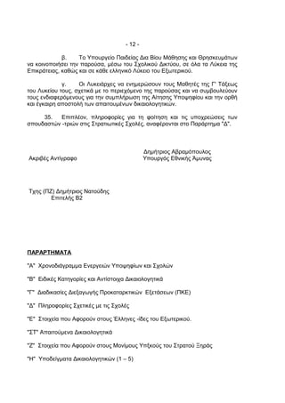 - 12 -

             β.    Το Υπουργείο Παιδείας Δια Βίου Μάθησης και Θρησκευμάτων
να κοινοποιήσει την παρούσα, μέσω του Σχολικού Δικτύου, σε όλα τα Λύκεια της
Επικράτειας, καθώς και σε κάθε ελληνικό Λύκειο του Εξωτερικού.

             γ.    Οι Λυκειάρχες να ενημερώσουν τους Μαθητές της Γ' Τάξεως
του Λυκείου τους, σχετικά με το περιεχόμενο της παρούσας και να συμβουλεύουν
τους ενδιαφερόμενους για την συμπλήρωση της Αίτησης Υποψηφίου και την ορθή
και έγκαιρη αποστολή των απαιτουμένων δικαιολογητικών.

     35.   Επιπλέον, πληροφορίες για τη φοίτηση και τις υποχρεώσεις των
σπουδαστών -τριών στις Στρατιωτικές Σχολές, αναφέρονται στο Παράρτημα "Δ".



                                              Δημήτριος Αβραμόπουλος
Ακριβές Αντίγραφο                             Υπουργός Εθνικής Άμυνας




Τχης (ΠΖ) Δημήτριος Νατούδης
        Επιτελής Β2




ΠΑΡΑΡΤΗΜΑΤΑ

"Α" Χρονοδιάγραμμα Ενεργειών Υποψηφίων και Σχολών

"Β" Ειδικές Κατηγορίες και Αντίστοιχα Δικαιολογητικά

"Γ" Διαδικασίες Διεξαγωγής Προκαταρκτικών Εξετάσεων (ΠΚΕ)

"Δ" Πληροφορίες Σχετικές με τις Σχολές

"Ε" Στοιχεία που Αφορούν στους Έλληνες -ίδες του Εξωτερικού.

"ΣΤ" Απαιτούμενα Δικαιολογητικά

"Ζ" Στοιχεία που Αφορούν στους Μονίμους Υπξκούς του Στρατού Ξηράς

"Η" Υποδείγματα Δικαιολογητικών (1 – 5)
 