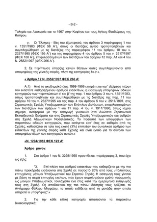 - Β-2 -

Τυληρία και Λευκωσία και το 1967 στην Κοφίνου και τους Αγίους Θεοδώρους της
Κύπρου.

        γ. Οι Έλληνες - ίδες του εξωτερικού, του άρθρου 3 παράγραφος 1 του
ν. 1351/1983 (ΦΕΚ 56 Α΄), όπως οι διατάξεις αυτού τροποποιήθηκαν και
συμπληρώθηκαν με τις διατάξεις της παραγράφου 11 του άρθρου 10 του ν.
2327/1995 (ΦΕΚ 156 Α΄) και της παραγράφου 4 του άρθρου 5 του ν. 2517/1997
(ΦΕΚ 160 Α΄), επιφυλασσομένων των διατάξεων του άρθρου 12 παρ. Α1 και 4 του
Ν. 2552/1997 (ΦΕΚ 266 Α΄).

     2. Σε περίπτωση ύπαρξης κενών θέσεων αυτές συμπληρώνονται από
υποψηφίους της γενικής σειράς, πλην της κατηγορίας 1α.γ.».

      « Άρθρο 12 Ν. 2552/1997 ΦΕΚ 266 Α'

       Α.1) Από το ακαδημαϊκό έτος 1998-1999 επιτρέπεται κατ' εξαίρεση πέραν
του εκάστοτε καθοριζόμενου αριθμού εισακτέων, η εισαγωγή υποψηφίων ειδικών
κατηγοριών των περιπτώσεων α' και β' της παρ. 1 του άρθρου 3 του ν. 1351/1983,
όπως τροποποιήθηκαν και συμπληρώθηκαν με τις διατάξεις της παρ. 11 του
άρθρου 10 του ν. 2327/1995 και της παρ. 4 του άρθρου 5 του ν. 2517/1997, στις
Στρατιωτικές Σχολές Υπαξιωματικών των Ενόπλων Δυνάμεων, επιφυλασσομένων
των διατάξεων των άρθρων 1 και 11 παρ. 4 του ν. 1911/1990, όπως ισχύει
σήμερα, αναφορικά με την εισαγωγή γυναικών στα Ανώτατα Στρατιωτικά
Εκπαιδευτικά Ιδρύματα και στις Στρατιωτικές Σχολές Υπαξιωματικών και ανδρών
στη Σχολή Αξιωματικών Νοσηλευτικής. Το ποσοστό των υποψηφίων των
παραπάνω ειδικών κατηγοριών, που εισάγεται κατ' έτος σε καθεμία από τις
Σχολές, καθορίζεται σε τρία τοις εκατό (3%) επιπλέον του συνολικού αριθμού των
εισακτέων της γενικής σειράς κάθε Σχολής και είναι ενιαίο για το σύνολο των
υποψηφίων όλων των κατηγοριών αυτών.»

      «Ν. 1294/1982 ΦΕΚ 122 Α'

      Άρθρο μόνον.

      1.     Στο άρθρο 1 του Ν. 3298/1955 προστίθεται, παράγραφος 3, που έχει
ως εξής:

             "3.   Επί πλέον του αριθμού εισακτέων που καθορίζεται με την πιο
πάνω προκήρυξη εισάγονται στη Σχολή σε ποσοστό 20% από τους υπόλοιπους
επιτυχόντες μόνιμοι Υπαξιωματικοί του Στρατού Ξηράς. Η εισαγωγή τους γίνεται
με βάση τη σειρά επιτυχίας εκείνων, που έχουν συμπληρώσει χρόνο παραμονής
ως μόνιμοι Υπαξιωματικοί, τουλάχιστο ένα έτος κατά την ημερομηνία εισαγωγής
τους στη Σχολή. Ως αποδεικτικό της πιο πάνω ιδιότητάς τους ορίζεται, το
Αντίγραφο Φύλλου Μητρώου, το οποίο εκδίδεται από τη μονάδα στην οποία
υπηρετεί ο υποψήφιος".»

       2.    Για   την   κάθε   ειδική     κατηγορία   απαιτούνται   τα   παρακάτω
δικαιολογητικά:
 
