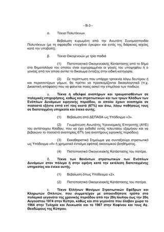 - Β-3 -

            α.    Τέκνα Πολυτέκνων

                   Βεβαίωση κυρωμένη από την Ανωτάτη Συνομοσπονδία
Πολυτέκνων (με τη σφραγίδα «τυγχάνει έγκυρο» και εντός της διάρκειας ισχύος
κατά την υποβολή).

            β.    Τέκνα Οικογενειών με τρία παιδιά

                  (1)    Πιστοποιητικό Οικογενειακής Κατάστασης από το δήμο
στα δημοτολόγια του οποίου είναι εγγεγραμμένοι οι γονείς του υποψηφίου ή ο
γονέας από τον οποίο αντλεί το δικαίωμα ένταξης στην ειδική κατηγορία.

                  (2)   Σε περίπτωση που υπάρχει τριτεκνία λόγω δευτέρου ή
και περισσοτέρων γάμων, θα πρέπει να προσκομίζονται δικαιολογητικά (π.χ.
Δικαστική απόφαση) που να φαίνεται ποιος ασκεί την επιμέλεια των παιδιών.

            γ.    Τέκνα ή αδελφοί αναπήρων και τραυματισθέντων σε
πολεμικές επιχειρήσεις, καθώς και στρατιωτικών και των τριών Κλάδων των
Ενόπλων Δυνάμεων ειρηνικής περιόδου, οι οποίοι έχουν αναπηρία σε
ποσοστό εξήντα επτά επί τοις εκατό (67%) και άνω, λόγω παθήσεώς τους
σε διατεταγμένη υπηρεσία και ένεκα αυτής.

                  (1)   Βεβαίωση από ΔΕΠΑΘΑ ως Υπόδειγμα «3».

                   (2)   Γνωμάτευση Ανωτάτης Υγειονομικής Επιτροπής (ΑΥΕ)
του αντίστοιχου Κλάδου, που να έχει εκδοθεί εντός τελευταίου εξαμήνου και να
βεβαιώνει το ποσοστό αναπηρίας 67% (για αναπήρους ειρηνικής περιόδου).

                  (3)   Εκκαθαριστικό Σημείωμα για συνταξιούχο στρατιωτικό
ως Υπόδειγμα «4» ή χρηματικό ένταλμα εφάπαξ οικονομικού βοηθήματος.

                  (4)   Πιστοποιητικό Οικογενειακής Κατάστασης του πατέρα.

           δ.     Τέκνα των θανόντων στρατιωτικών των Ενόπλων
Δυνάμεων στον πόλεμο ή στην ειρήνη κατά την εκτέλεση διατεταγμένης
υπηρεσίας και ένεκα αυτής.

                  (1)   Βεβαίωση όπως Υπόδειγμα «2».

                  (2)   Πιστοποιητικό Οικογενειακής Κατάστασης του πατέρα.

           ε.    Τέκνα Ελλήνων Μονίμων Στρατιωτικών Εφέδρων και
Κληρωτών Οπλιτών, που συμμετείχαν με οποιονδήποτε τρόπο στα
πολεμικά γεγονότα της χρονικής περιόδου από την 20η Ιουλίου έως την 20η
Αυγούστου 1974 στην Κύπρο, καθώς και στα γεγονότα που έλαβαν χώρα το
1964 στην Τυληρία και Λευκωσία και το 1967 στην Κοφίνου και τους Αγ.
Θεοδώρους της Κύπρου.
 