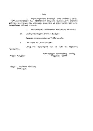 - Β-4 -

                   (1)   Βεβαίωση από το αντίστοιχο Γενικό Επιτελείο (ΓΕΣ/ΔΙΣ
– ΓΕΑ/Μουσείο Ιστορίας ΠΑ – ΓΕΝ/Ιστορική Υπηρεσία Ναυτικού), στην οποία θα
φαίνεται ότι ο πατέρας του υποψηφίου συμμετείχε με οποιονδήποτε τρόπο στα
αναφερόμενα πολεμικά γεγονότα.

                     (2)   Πιστοποιητικό Οικογενειακής Κατάστασης του πατέρα

              στ.    Οι υπηρετούντες στις Ένοπλες Δυνάμεις

                     Αναφορά στρατιωτικού όπως Υπόδειγμα «1».

              ζ.     Οι Έλληνες -ίδες του Εξωτερικού

                     Όπως στα Παραρτήματα «Ε» και «ΣΤ» της παρούσας
Προκήρυξης.

                                        Αντιπτέραρχος (Ι) Ευάγγελος Τουρνάς
 Ακριβές Αντίγραφο                              Υπαρχηγός ΓΕΕΘΑ




 Τχης (ΠΖ) Δημήτριος Νατούδης
         Επιτελής Β2
 