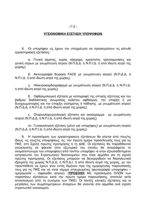 - Γ-2 -

                   ΥΓΕΙΟΝΟΜΙΚΗ ΕΞΕΤΑΣΗ ΥΠΟΨΗΦΙΩΝ



    8. Οι υποψήφιοι -ες έχουν την υποχρέωση να προσκομίσουν τις κάτωθι
εργαστηριακές εξετάσεις:

         α. Γενική αίματος, ουρία, σάκχαρο, κρεατινίνη, τρανσαμινάσες και
γενική ούρων με γνωμάτευση ιατρού (Ν.Π.Δ.Δ. ή Ν.Π.Ι.Δ. ή από ιδιώτη ιατρό της
χώρας).

          β. Ακτινογραφία θώρακα FACE με γνωμάτευση ιατρού (Ν.Π.Δ.Δ. ή
Ν.Π.Ι.Δ. ή από ιδιώτη ιατρό της χώρας).

         γ. Ηλεκτροκαρδιογράφημα με γνωμάτευση ιατρού (Ν.Π.Δ.Δ. ή Ν.Π.Ι.Δ.
ή από ιδιώτη ιατρό της χώρας).

         δ. Οφθαλμολογική εξέταση με καταγραφή της οπτικής οξύτητας και του
βαθμού διαθλαστικής ανωμαλίας εκάστου οφθαλμού, την ύπαρξη ή μη
δυσχρωματοψίας και την ύπαρξη νοσήματος ή πάθησης με γνωμάτευση ιατρού
(Ν.Π.Δ.Δ. ή Ν.Π.Ι.Δ. ή από ιδιώτη ιατρό της χώρας).

         ε. Ωτορινολαρυγγολογική εξέταση και ακοόγραμμα      με γνωμάτευση
ιατρού (Ν.Π.Δ.Δ. ή Ν.Π.Ι.Δ. ή από ιδιώτη ιατρό της χώρας).

         στ. Γυναικολογική εξέταση (μόνο για υποψήφιες) με γνωμάτευση ιατρού
(Ν.Π.Δ.Δ. ή Ν.Π.Ι.Δ. ή από ιδιώτη ιατρό της χώρας).

     9. Η προσκόμιση των εργαστηριακών εξετάσεων θα γίνεται από τους/τις
ίδιους -ες τους/τις υποψηφίους -ες, την πρώτη ημέρα προσέλευσής τους για τις
ΠΚΕ, στη Σχολή πρώτης προτίμησης ή τη ΔΑΕ. Οι εξετάσεις θα παραδίδονται
εσώκλειστες σε φάκελο (στο εξωτερικό του οποίου θα αναγράφεται το
ονοματεπώνυμο του υποψηφίου) από τον/την υποψήφιο -α στον εξουσιοδοτημένο
εκπρόσωπο του Στρατιωτικού Νοσοκομείου που είναι αρμόδιο για τη σχολή
πρώτης προτίμησης. Οι εξετάσεις μπορούν να διενεργηθούν σε Νοσηλευτικά
ιδρύματα της χώρας Ν.Π.Δ.Δ. ή Ν.Π.Δ.Ι. ή από ιδιώτη ιατρό της χώρας, με την
προϋπόθεση να έχουν γίνει εντός διμήνου προ της ημερομηνίας παρουσίασής
τους για τις ΠΚΕ και να είναι νόμιμα επικυρωμένες (φωτογραφία υποψηφίου –
ημερομηνία – σφραγίδα ιατρού). (ΠΡΟΣΟΧΗ Μη προσκόμιση ΟΛΩΝ των
παραπάνω εξετάσεων κατά την πρώτη ημέρα παρουσίασης, αποτελεί αιτία
αποκλεισμού από τη συνέχεια των ΠΚΕ). Οι λοιπές κλινικές εξετάσεις και οι
μετρήσεις των σωματομετρικών στοιχείων θα γίνονται στο αρμόδιο ανά σχολή
στρατιωτικό νοσοκομείο.
 