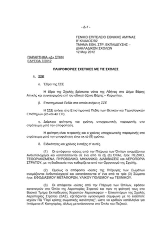 - Δ-1 -


                                ΓΕΝΙΚΟ ΕΠΙΤΕΛΕΙΟ ΕΘΝΙΚΗΣ ΑΜΥΝΑΣ
                                Β' ΚΛΑΔΟΣ/Β2
                                ΤΜΗΜΑ ΕΘΝ. ΣΤΡ. ΕΚΠΑΙΔΕΥΣΗΣ –
                                ΔΙΑΚΛΑΔΙΚΩΝ ΣΧΟΛΩΝ
                                12 Μαρ 2012
ΠΑΡΑΡΤΗΜΑ «Δ» ΣΤΗΝ
ΕΔΥΕΘΑ 7/2012

                 ΠΛΗΡΟΦΟΡΙΕΣ ΣΧΕΤΙΚΕΣ ΜΕ ΤΙΣ ΣΧΟΛΕΣ

    1. ΣΣΕ

       α. Έδρα της ΣΣΕ

            Η έδρα της Σχολής βρίσκεται νότια της Αθήνας στο Δήμο Βάρης
Αττικής και συγκεκριμένα επί του οδικού άξονα Βάρης – Κορωπίου.

       β. Επιστημονικά Πεδία στα οποία ανήκει η ΣΣΕ

          Η ΣΣΕ ανήκει στα Επιστημονικά Πεδία των Θετικών και Τεχνολογικών
Επιστήμων (2ο και 4ο ΕΠ).

       γ. Διάρκεια φοίτησης και      χρόνος   υποχρεωτικής   παραμονής   στο
στράτευμα μετά την αποφοίτηση.

          Η φοίτηση είναι τετραετής και ο χρόνος υποχρεωτικής παραμονής στο
στράτευμα μετά την αποφοίτηση είναι οκτώ (8) χρόνια.

       δ. Ειδικότητες και χρόνος ένταξης σ' αυτές.

         (1) Οι απόφοιτοι -ούσες από την Πτέρυγα των Όπλων ονομάζονται
Ανθυπολοχαγοί και κατατάσσονται σε ένα από τα έξι (6) Όπλα, ήτοι: ΠΕΖΙΚΟ,
ΤΕΘΩΡΑΚΙΣΜΕΝΑ, ΠΥΡΟΒΟΛΙΚΟ, ΜΗΧΑΝΙΚΟ, ΔΙΑΒΙΒΑΣΕΙΣ και ΑΕΡΟΠΟΡΙΑ
ΣΤΡΑΤΟΥ, με τη διαδικασία που καθορίζεται από τον Οργανισμό της Σχολής.

          (2) Ομοίως οι απόφοιτοι -ούσες της Πτέρυγας των Σωμάτων
ονομάζονται Ανθυπολοχαγοί και κατατάσσονται σ' ένα από τα τρία (3) Σώματα
ήτοι: ΕΦΟΔΙΑΣΜΟΥ ΜΕΤΑΦΟΡΩΝ, ΥΛΙΚΟΥ ΠΟΛΕΜΟΥ και ΤΕΧΝΙΚΟΥ.

           (3) Οι απόφοιτοι -ούσες από την Πτέρυγα των Όπλων, εφόσον
καταταγούν στο Όπλο της Αεροπορίας Στρατού και πριν τη φοίτησή τους στο
Βασικό Τμήμα Εκπαίδευσης Χειριστών Αεροσκαφών – Ελικοπτέρων της Σχολής
Αεροπορίας Στρατού (ΣΑΣ), εξετάζονται υγειονομικά σύμφωνα με το εκάστοτε
ισχύον ΠΔ "Περί κρίσης σωματικής ικανότητας", ώστε να κριθούν κατάλληλοι για
Ιπτάμενοι Α' Κατηγορίας, άλλως μετατάσσονται στο Όπλο του Πεζικού.
 