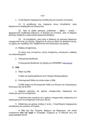 - Δ-2 -

       ε. Γενικά θέματα παρεχομένης εκπαίδευσης και ευκολιών στη Σχολή.

            (1) Η εκπαίδευση που παρέχεται         στους   σπουδαστές     -τριες
διακρίνεται σε Ακαδημαϊκή και Στρατιωτική.

           (2) Όλα τα έξοδα φοίτησης (ενδιαίτηση – βιβλία – στολές –
φαρμακευτική περίθαλψη) βαρύνουν το δημόσιο και επιπλέον, κατά τη διάρκεια
φοίτησης λαμβάνουν μικρό μηνιαίο χρηματικό βοήθημα.

            (3) Οι σπουδαστές -τριες κατά τη διάρκεια της φοίτησης διαμένουν
υποχρεωτικά εντός της Σχολής, εξέρχονται δε μόνο με άδεια του Διοικητού αυτής,
τις ημέρες και περιόδους που προβλέπονται στον Κανονισμό της Σχολής.

       στ. Βαθμός αποφοίτησης

          Σε όλους τους επιτυχόντες -ούσες αποφοίτους, απονέμεται ο βαθμός
του Ανθυπολοχαγού.

       ζ. Ηλεκτρονική Διεύθυνση

           Η ηλεκτρονική διεύθυνση της Σχολής στο INTERNET www.sse.gr.

    2. ΣΝΔ

       α. Έδρα της ΣΝΔ

           Η έδρα της Σχολής βρίσκεται στον Πειραιά (Χατζηκυριάκειο).

       β. Επιστημονικά Πεδία στα οποία ανήκει η ΣΝΔ

          Η ΣΝΔ ανήκει στα Επιστημονικά Πεδία των Θετικών και Τεχνολογικών
Επιστημών (2ο και 4ο ΕΠ).

       γ. Διάρκεια φοίτησης και      χρόνος   υποχρεωτικής    παραμονής     στο
στράτευμα μετά την αποφοίτηση.

          Η φοίτηση είναι τετραετής και ο χρόνος υποχρεωτικής παραμονής στο
στράτευμα μετά την αποφοίτηση είναι οκτώ (8) έτη.

       δ. Ειδικότητες και χρόνος ένταξης σ' αυτές – Γενικά θέματα παρεχομένης
εκπαίδευσης και ευκολιών στη Σχολή.

          Η ΣΝΔ έχει δύο Τμήματα, Μαχίμων και Μηχανικών, στα οποία
εντάσσονται από την αρχή οι υποψήφιοι, σύμφωνα με τη δήλωσή τους στο
μηχανογραφικό δελτίο.
 