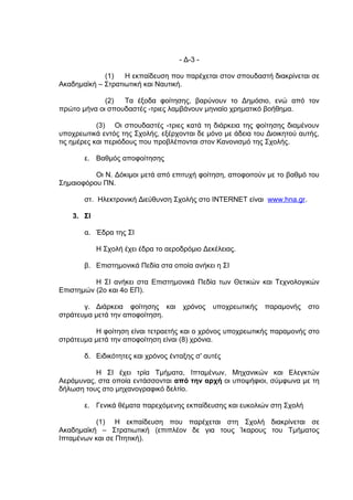 - Δ-3 -

             (1)   Η εκπαίδευση που παρέχεται στον σπουδαστή διακρίνεται σε
Ακαδημαϊκή – Στρατιωτική και Ναυτική.

             (2)  Τα έξοδα φοίτησης, βαρύνουν το Δημόσιο, ενώ από τον
πρώτο μήνα οι σπουδαστές -τριες λαμβάνουν μηνιαίο χρηματικό βοήθημα.

            (3) Οι σπουδαστές -τριες κατά τη διάρκεια της φοίτησης διαμένουν
υποχρεωτικά εντός της Σχολής, εξέρχονται δε μόνο με άδεια του Διοικητού αυτής,
τις ημέρες και περιόδους που προβλέπονται στον Κανονισμό της Σχολής.

       ε. Βαθμός αποφοίτησης

          Οι Ν. Δόκιμοι μετά από επιτυχή φοίτηση, αποφοιτούν με το βαθμό του
Σημαιοφόρου ΠΝ.

       στ. Ηλεκτρονική Διεύθυνση Σχολής στο INTERNET είναι www.hna.gr.

    3. ΣΙ

       α. Έδρα της ΣΙ

            Η Σχολή έχει έδρα το αεροδρόμιο Δεκέλειας.

       β. Επιστημονικά Πεδία στα οποία ανήκει η ΣΙ

          Η ΣΙ ανήκει στα Επιστημονικά Πεδία των Θετικών και Τεχνολογικών
Επιστημών (2ο και 4ο ΕΠ).

       γ. Διάρκεια φοίτησης και       χρόνος   υποχρεωτικής   παραμονής   στο
στράτευμα μετά την αποφοίτηση.

          Η φοίτηση είναι τετραετής και ο χρόνος υποχρεωτικής παραμονής στο
στράτευμα μετά την αποφοίτηση είναι (8) χρόνια.

       δ. Ειδικότητες και χρόνος ένταξης σ' αυτές

          Η ΣΙ έχει τρία Τμήματα, Ιπταμένων, Μηχανικών και Ελεγκτών
Αεράμυνας, στα οποία εντάσσονται από την αρχή οι υποψήφιοι, σύμφωνα με τη
δήλωση τους στο μηχανογραφικό δελτίο.

       ε. Γενικά θέματα παρεχόμενης εκπαίδευσης και ευκολιών στη Σχολή

          (1) Η εκπαίδευση που παρέχεται στη Σχολή διακρίνεται σε
Ακαδημαϊκή – Στρατιωτική (επιπλέον δε για τους Ίκαρους του Τμήματος
Ιπταμένων και σε Πτητική).
 