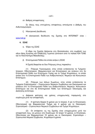 - Δ-5 -

       στ. Βαθμός αποφοίτησης

         Σε όλους τους επιτυχόντες αποφοίτους απονέμεται ο βαθμός του
Ανθυποσμηναγού.

       ζ. Ηλεκτρονική Διεύθυνση

           Η ηλεκτρονική διεύθυνση της Σχολής στο INTERNET είναι :
www.haf.gr.

    4. ΣΣΑΣ

       α. Έδρα της ΣΣΑΣ

           Η έδρα της Σχολής βρίσκεται στη Θεσσαλονίκη, στη συμβολή των
οδών Νέας Εγνατίας και Πλήθωνος Γεμιστού (απέναντι από το παλαιό 424 ΓΣΝΕ
και το Πανεπιστήμιο Μακεδονίας).

       β. Επιστημονικά Πεδία στα οποία ανήκει η ΣΣΑΣ

           Η Σχολή διαιρείται σε δυο Πτέρυγες όπως παρακάτω:

           (1) Πτέρυγα Υγειονομικού, στην οποία εντάσσονται τα Τμήματα:
Ιατρικού, Οδοντιατρικού, Φαρμακευτικού και Κτηνιατρικού και ανήκουν στο 3ο
Επιστημονικό Πεδίο των Επιστημών Υγείας και το Τμήμα Ψυχολόγων, το οποίο
ανήκει στο 1ο Επιστημονικό Πεδίο των Ανθρωπιστικών, Νομικών και Κοινωνικών
Επιστημών.

           (2) Πτέρυγα των άλλων Σωμάτων, στην οποία εντάσσονται τα
Τμήματα Στρατολογικού – Στρατιωτικών Νομικών Συμβούλων και Οικονομικού και
ανήκουν στο 1ο Επιστημονικό Πεδίο των Ανθρωπιστικών, Νομικών, Κοινωνικών
Επιστημών και στο 5ο Επιστημονικό Πεδίο των Επιστημών Οικονομίας και
Διοίκησης αντίστοιχα.

       γ. Διάρκεια φοίτησης και      χρόνος   υποχρεωτικής    παραμονής    στο
στράτευμα μετά την αποφοίτηση.

           (1) Η φοίτηση διαρκεί 6 χρόνια για το Ιατρικό, 5 για το Κτηνιατρικό,
Οδοντιατρικό και Φαρμακευτικό Τμήμα και 4 χρόνια για το Οικονομικό,
Στρατολογικό – Στρατιωτικών Νομικών Συμβούλων και Τμήμα Ψυχολόγων.

           (2) Οι απόφοιτοι -ες της Σχολής είναι υποχρεωμένοι μετά την
αποφοίτησή τους, να μείνουν στο Στράτευμα: Οι Ιατροί 12 χρόνια, οι Κτηνίατροι,
Οδοντίατροι και Φαρμακοποιοί 10 χρόνια και οι Οικονομικοί, Στρατολόγοι –
Στρατιωτικοί Νομικοί Σύμβουλοι, Ψυχολόγοι 8 χρόνια.
 