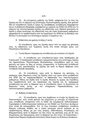 - Δ-6 -

            (3) Οι επιτυχόντες μαθητές της ΣΣΑΣ, γράφονται στο 1ο έτος της
Σχολής και στο 1ο εξάμηνο της αντίστοιχης πανεπιστημιακής σχολής. Εάν φοιτούν
ήδη σε οποιαδήποτε σχολή ή τμήμα της τριτοβάθμιας εκπαίδευσης διαγράφονται
και με τη βεβαίωση διαγραφής εγγράφονται με μέριμνα της ΣΣΑΣ στο ΑΠΘ στο 1ο
εξάμηνο της πανεπιστημιακής σχολής της ειδικότητάς τους. Εφόσον φοιτούσαν σε
σχολή ή τμήμα αντίστοιχο της ειδικότητάς τους για τυχόν αναγνώριση μαθημάτων
εφαρμόζονται τα προβλεπόμενα από τον οργανισμό του ΑΠΘ και τις διατάξεις που
διέπουν τη λειτουργία των αντιστοίχων σχολών ή τμημάτων του.

       δ. Ειδικότητες και χρόνος ένταξης σ' αυτές

           Οι σπουδαστές -τριες της Σχολής έχουν από την αρχή της φοίτησής
τους, τις ειδικότητες των Τμημάτων αυτής στα οποία πέτυχαν μέσω των
Πανελληνίων Εξετάσεων.

       ε. Γενικά θέματα παρεχόμενης εκπαίδευσης και ευκολιών στη Σχολή

           (1) Η εκπαίδευση των σπουδαστών-τριών είναι Ακαδημαϊκή και
Στρατιωτική. Η Ακαδημαϊκή εκπαίδευση πραγματοποιείται στις αντίστοιχες Σχολές
του Αριστοτέλειου Πανεπιστήμιου Θεσσαλονίκης, σπουδάζουν μαζί με τους
φοιτητές και έχουν τις ίδιες με αυτούς υποχρεώσεις. Η Στρατιωτική εκπαίδευση
διεξάγεται στις εγκαταστάσεις τις Σχολής και κατά τη θερινή διαβίωση στην
τοποθεσία Ποσείδι Χαλκιδικής.

           (2) Οι σπουδαστές -τριες κατά τη διάρκεια της φοίτησης, τις
εργάσιμες ώρες διαμένουν εντός της Σχολής πλην των ωρών όπου μεταβαίνουν
στο ΑΠΘ για να παρακολουθήσουν τη διδασκαλία των πανεπιστημιακών
μαθημάτων. Άδειες και έξοδοι από τη σχολή, δίνονται τις ημέρες και περιόδους
που προβλέπονται από τον Οργανισμό της Σχολής και το πρόγραμμα
εκπαίδευσης και κατά τη διάρκειά τους οι σπουδαστές έχουν τη δυνατότητα να
διαμένουν εκτός αυτής, με την υποχρέωση παρακολούθησης των
πανεπιστημιακών μαθημάτων.

       στ. Βαθμός αποφοίτησης

           (1) Οι σπουδαστές -τριες που λαμβάνουν το πτυχίο της Σχολής του
Πανεπιστήμιου, στην οποία φοιτούν και τελειώνουν με επιτυχία τη στρατιωτική
τους εκπαίδευση, αποφοιτούν από τη ΣΣΑΣ και ονομάζονται Ανθυπολοχαγοί,
Σημαιοφόροι η Ανθυποσμηναγοί ανάλογα με τον Κλάδο των Ένοπλων Δυνάμεων
στον οποίο θα κατανεμηθούν. Στο 1ο έτος σπουδών υποβάλλουν υπεύθυνη
δήλωση επιθυμίας Κλάδου και η τελική κατανομή γίνεται ανάλογα με τις
προβλεπόμενες θέσεις για μεν τους Ιατρούς, Οδοντιάτρους, Κτηνιάτρους και
Φαρμακοποιούς κατά τη διάρκεια του 5ου έτους της φοίτησής τους για δε τους
Ψυχολόγους και Οικονομικούς κατά τη διάρκεια του 4ου έτους. Οι Στρατολόγοι –
Στρατιωτικοί Νομικοί Σύμβουλοι αποτελούν Κοινό Σώμα των Ενόπλων Δυνάμεων.
 
