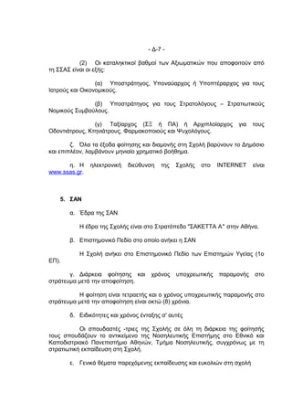 - Δ-7 -

           (2) Οι καταληκτικοί βαθμοί των Αξιωματικών που αποφοιτούν από
τη ΣΣΑΣ είναι οι εξής:

                 (α) Υποστράτηγος, Υποναύαρχος ή Υποπτέραρχος για τους
Ιατρούς και Οικονομικούς.

               (β) Υποστράτηγος για τους Στρατολόγους – Στρατιωτικούς
Νομικούς Συμβούλους.

                (γ) Ταξίαρχος (ΣΞ ή ΠΑ) ή Αρχιπλοίαρχος            για    τους
Οδοντιάτρους, Κτηνιάτρους, Φαρμακοποιούς και Ψυχολόγους.

        ζ. Όλα τα έξοδα φοίτησης και διαμονής στη Σχολή βαρύνουν το Δημόσιο
και επιπλέον, λαμβάνουν μηνιαίο χρηματικό βοήθημα.

      η. Η     ηλεκτρονική   διεύθυνση   της   Σχολής   στο   INTERNET    είναι
www.ssas.gr.



   5. ΣΑΝ

       α. Έδρα της ΣΑΝ

          Η έδρα της Σχολής είναι στο Στρατόπεδο "ΣΑΚΕΤΤΑ Α" στην Αθήνα.

       β. Επιστημονικό Πεδίο στο οποίο ανήκει η ΣΑΝ

          Η Σχολή ανήκει στο Επιστημονικό Πεδίο των Επιστημών Υγείας (1ο
ΕΠ).

       γ. Διάρκεια φοίτησης και      χρόνος    υποχρεωτικής   παραμονής   στο
στράτευμα μετά την αποφοίτηση.

          Η φοίτηση είναι τετραετής και ο χρόνος υποχρεωτικής παραμονής στο
στράτευμα μετά την αποφοίτηση είναι οκτώ (8) χρόνια.

       δ. Ειδικότητες και χρόνος ένταξης σ' αυτές

           Οι σπουδαστές -τριες της Σχολής σε όλη τη διάρκεια της φοίτησής
τους σπουδάζουν το αντικείμενο της Νοσηλευτικής Επιστήμης στο Εθνικό και
Καποδιστριακό Πανεπιστήμιο Αθηνών, Τμήμα Νοσηλευτικής, συγχρόνως με τη
στρατιωτική εκπαίδευση στη Σχολή.

       ε. Γενικά θέματα παρεχόμενης εκπαίδευσης και ευκολιών στη σχολή
 