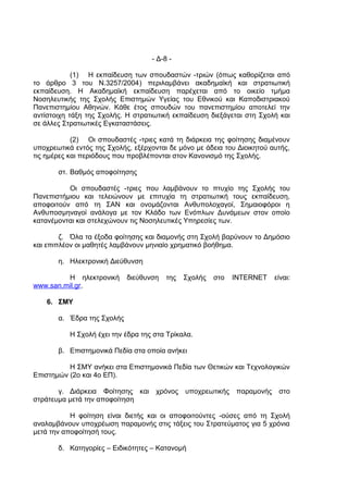 - Δ-8 -

            (1) Η εκπαίδευση των σπουδαστών -τριών (όπως καθορίζεται από
το άρθρο 3 του Ν.3257/2004) περιλαμβάνει ακαδημαϊκή και στρατιωτική
εκπαίδευση. Η Ακαδημαϊκή εκπαίδευση παρέχεται από το οικείο τμήμα
Νοσηλευτικής της Σχολής Επιστημών Υγείας του Εθνικού και Καποδιστριακού
Πανεπιστημίου Αθηνών. Κάθε έτος σπουδών του πανεπιστημίου αποτελεί την
αντίστοιχη τάξη της Σχολής. Η στρατιωτική εκπαίδευση διεξάγεται στη Σχολή και
σε άλλες Στρατιωτικές Εγκαταστάσεις.

            (2) Οι σπουδαστές -τριες κατά τη διάρκεια της φοίτησης διαμένουν
υποχρεωτικά εντός της Σχολής, εξέρχονται δε μόνο με άδεια του Διοικητού αυτής,
τις ημέρες και περιόδους που προβλέπονται στον Κανονισμό της Σχολής.

       στ. Βαθμός αποφοίτησης

          Οι σπουδαστές -τριες που λαμβάνουν το πτυχίο της Σχολής του
Πανεπιστήμιου και τελειώνουν με επιτυχία τη στρατιωτική τους εκπαίδευση,
αποφοιτούν από τη ΣΑΝ και ονομάζονται Ανθυπολοχαγοί, Σημαιοφόροι η
Ανθυποσμηναγοί ανάλογα με τον Κλάδο των Ενόπλων Δυνάμεων στον οποίο
κατανέμονται και στελεχώνουν τις Νοσηλευτικές Υπηρεσίες των.

        ζ. Όλα τα έξοδα φοίτησης και διαμονής στη Σχολή βαρύνουν το Δημόσιο
και επιπλέον οι μαθητές λαμβάνουν μηνιαίο χρηματικό βοήθημα.

       η. Ηλεκτρονική Διεύθυνση

         Η ηλεκτρονική      διεύθυνση    της   Σχολής   στο   INTERNET    είναι:
www.san.mil.gr.

    6. ΣΜΥ

       α. Έδρα της Σχολής

           Η Σχολή έχει την έδρα της στα Τρίκαλα.

       β. Επιστημονικά Πεδία στα οποία ανήκει

          Η ΣΜΥ ανήκει στα Επιστημονικά Πεδία των Θετικών και Τεχνολογικών
Επιστημών (2ο και 4ο ΕΠ).

       γ. Διάρκεια Φοίτησης και      χρόνος    υποχρεωτικής   παραμονής    στο
στράτευμα μετά την αποφοίτηση

           Η φοίτηση είναι διετής και οι αποφοιτούντες -ούσες από τη Σχολή
αναλαμβάνουν υποχρέωση παραμονής στις τάξεις του Στρατεύματος για 5 χρόνια
μετά την αποφοίτησή τους.

       δ. Κατηγορίες – Ειδικότητες – Κατανομή
 