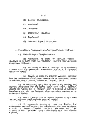- Δ-10 -

                 (δ)   Έρευνας – Πληροφορικής

                 (ε)   Υγειονομικό

                 (στ) Γεωγραφικό

                 (ζ)   Στρατιωτικών Γραμματέων

                 (η)   Ταχυδρομικό

                 (θ)   Φροντιστές Τεχνικού Υγειονομικού



       στ. Γενικά Θέματα Παρεχόμενης εκπαίδευσης και Ευκολιών στη Σχολή:

           (1)   Η εκπαίδευση στη Σχολή διακρίνεται σε:

                  (α) Ακαδημαϊκή. Με σκοπό την κοινωνική παιδεία –
καλλιέργεια και την ομαλή ένταξη των σπουδαστών– τριών στο επαγγελματικό και
στο κοινωνικό περιβάλλον.

                 (β) Στρατιωτική. Με σκοπό να καταστήσει τον -ην σπουδαστή
– τρια άριστο – η μαχητή και διοικητή στρατιωτικών τμημάτων, ΄τόσο στην ειρήνη
όσο και στον πόλεμο.

                 (γ) Τεχνική. Με σκοπό την απόκτηση γνώσεων – εμπειριών
ώστε να μπορούν οι σπουδαστές -τριες να κατανοούν και να συντηρούν τα μέσα
και υλικά σύγχρονης τεχνολογίας που διαθέτει ο Ελληνικός Στρατός.

           (2) Οι σπουδαστές -τριες κατά τη διάρκεια της φοίτησής τους
διαμένουν υποχρεωτικά εντός της Σχολής. Έχουν έξοδο Τετάρτη, Παρασκευή,
Σάββατο και Κυριακή. Εάν το επιθυμούν έχουν το δικαίωμα να ενοικιάζουν
διαμερίσματα στην πόλη των Τρικάλων. Άδειες χορηγούνται σύμφωνα με τον
οργανισμό της Σχολής.

           (3) Όλα τα έξοδα φοίτησης και διαμονής βαρύνουν το Δημόσιο και
επιπλέον, λαμβάνουν ένα μικρό μηνιαίο χρηματικό βοήθημα.

           (4) Οι δευτεροετείς σπουδαστές -τριες της Σχολής, όταν
αποχωρήσουν για οποιοδήποτε λόγο από τη Σχολή, υποχρεούνται να καταβάλουν
αποζημίωση στο δημόσιο. Εξαιρείται η αποχώρηση για λόγους υγείας ή για
εισαγωγή σε άλλη Στρατιωτική Σχολή ή Παραγωγική Σχολή των Σωμάτων
Ασφαλείας.
 