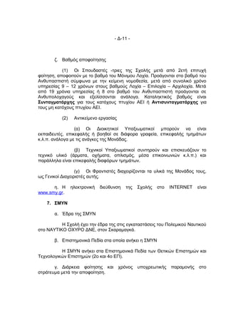 - Δ-11 -



       ζ. Βαθμός αποφοίτησης

           (1) Οι Σπουδαστές -τριες της Σχολής μετά από 2ετή επιτυχή
φοίτηση, αποφοιτούν με το βαθμό του Μόνιμου Λοχία. Προάγονται στο βαθμό του
Ανθυπασπιστή σύμφωνα με την κείμενη νομοθεσία, μετά από συνολικό χρόνο
υπηρεσίας 9 – 12 χρόνων στους βαθμούς Λοχία – Επιλοχία – Αρχιλοχία. Μετά
από 19 χρόνια υπηρεσίας ή 8 στο βαθμό του Ανθυπασπιστή προάγονται σε
Ανθυπολοχαγούς και εξελίσσονται ανάλογα. Καταληκτικός βαθμός είναι
Συνταγματάρχης για τους κατόχους πτυχίου ΑΕΙ ή Αντισυνταγματάρχης για
τους μη κατόχους πτυχίου ΑΕΙ.

           (2)    Αντικείμενο εργασίας

                 (α) Οι Διοικητικοί Υπαξιωματικοί μπορούν να είναι
εκπαιδευτές, επικεφαλής ή βοηθοί σε διάφορα γραφεία, επικεφαλής τμημάτων
κ.λ.π. ανάλογα με τις ανάγκες της Μονάδας.

                 (β) Τεχνικοί Υπαξιωματικοί συντηρούν και επισκευάζουν το
τεχνικό υλικό (άρματα, οχήματα, οπλισμός, μέσα επικοινωνιών κ.λ.π.) και
παράλληλα είναι επικεφαλής διαφόρων τμημάτων.

                  (γ) Οι Φροντιστές διαχειρίζονται τα υλικά της Μονάδος τους,
ως Γενικοί Διαχειριστές αυτής.

      η. Η       ηλεκτρονική   διεύθυνση    της   Σχολής   στο   INTERNET    είναι
www.smy.gr.

    7. ΣΜΥΝ

       α. Έδρα της ΣΜΥΝ

          Η Σχολή έχει την έδρα της στις εγκαταστάσεις του Πολεμικού Ναυτικού
στο ΝΑΥΤΙΚΟ ΟΧΥΡΟ ΔΝΕ, στον Σκαραμαγκά.

       β. Επιστημονικά Πεδία στα οποία ανήκει η ΣΜΥΝ

          Η ΣΜΥΝ ανήκει στα Επιστημονικά Πεδία των Θετικών Επιστημών και
Τεχνολογικών Επιστημών (2ο και 4ο ΕΠ).

       γ. Διάρκεια φοίτησης και          χρόνος   υποχρεωτικής   παραμονής   στο
στράτευμα μετά την αποφοίτηση.
 