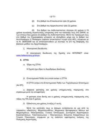 - Δ-13 -

                (β)   Στο βαθμό του Επικελευστού τρία (3) χρόνια.

                (γ)   Στο βαθμό του Αρχικελευστού τρία (3) χρόνια.

                (δ) Στο βαθμό του Ανθυπασπιστού τέσσερα (4) χρόνια ή 15
χρόνια συνολικής στρατιωτικής υπηρεσίας από την κατάταξή τους στη ΣΜΥΝ, εκ
των οποίων δυο χρόνια στο βαθμό του Ανθυπασπιστού. Μετά την προαγωγή τους
στο βαθμό του Σημαιοφόρου μπορούν να εξελιχθούν μέχρι και το βαθμό του
Αντιπλοιάρχου ή Πλοίαρχου (εφόσον αποκτήσουν πτυχίο από ΑΕΙ), σύμφωνα με
το Ν. 3648/2008 και να αποστρατευθούν με σύνταξη τα 2/3 της διαφοράς του
βασικού μισθού του Αρχιπλοιάρχου.

       ζ. Ηλεκτρονική διεύθυνση

           Η ηλεκτρονική    διεύθυνση   της   Σχολής    στο   INTERNET    είναι:
www.hellenicnavy.gr/smyn.

    8. ΣΤΥΑ

       α. Έδρα της ΣΤΥΑ

           Η Σχολή έχει έδρα το Αεροδρόμιο Δεκέλειας.



       β. Επιστημονικό Πεδίο στο οποίο ανήκει η ΣΤΥΑ

           Η ΣΤΥΑ ανήκει στο Επιστημονικό Πεδίο των Τεχνολογικών Επιστημών
(4ο ΕΠ).

       γ. Διάρκεια φοίτησης και      χρόνος   υποχρεωτικής    παραμονής    στο
στράτευμα μετά την αποφοίτηση

            Η φοίτηση είναι διετής και ο χρόνος υποχρεωτικής παραμονής στις
τάξεις της ΠΑ είναι 5 χρόνια.

       δ. Ειδικότητες και χρόνος ένταξης σ' αυτές

           Μετά την κατάταξη τους οι Δόκιμοι εντάσσονται σε μια από τις
παρακάτω ειδικότητες: Μηχανοσυνθέτου, Μηχανικού Μεταφορικών Μέσων και
Μηχανημάτων, Ηλεκτρολόγου, Γενικού Οπλουργού, Συντηρητή Αεροπορικών
Εγκαταστάσεων, Τηλεπικοινωνιών – Ηλεκτρονικών, Ελεγκτού Αναχαιτίσεων και
Γενικού Υλικονόμου, σύμφωνα με τις εκάστοτε υφισταμένες ανάγκες της
Πολεμικής Αεροπορίας.
 
