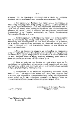 - Δ-18 -

διαγραφής τους και συνοδεύεται απαραίτητα από αντίγραφο της απόφασης
διαγραφής και τη σχετική γνωμάτευση της οικείας, κατά περίπτωση, ΑΥΕ.

       δ. Κατ' εξαίρεση των διατάξεων των προηγούμενων περιπτώσεων, οι
σπουδαστές -τριες της Στρατιωτικής Σχολής Αξιωματικών Σωμάτων (ΣΣΑΣ) και
της Σχολής Αξκών Νοσηλευτικής (ΣΑΝ) που διαγράφονται οποτεδήποτε από τη
Σχολή αυτή για λόγους υγείας, συνεχίζουν τη φοίτησή τους στο αντίστοιχο έτος
σπουδών, της οικείας Σχολής ή Τμήματος του Αριστοτελείου Πανεπιστημίου
Θεσσαλονίκης, ή του Τμήματος Νοσηλευτικής του Εθνικού Καποδιστριακού
Πανεπιστημίου Αθηνών, αντίστοιχα.

       ε. Κατά την εφαρμογή των διατάξεων της παραγράφου αυτής και εφόσον
από τη γνωμάτευση της οικείας, κατά περίπτωση, ΑΥΕ προκύπτει ότι ο
σπουδαστής- τρια που διαγράφεται δεν είναι ικανός κατηγόριας Ι-1, η εισαγωγή
του σε Σχολή ή Τμήμα επόμενης προτίμησής του επιτρέπεται για όλες τις λοιπές
Σχολές ή Τμήματα εκτός των Στρατιωτικών Σχολών και των Σχολών της
Αστυνομικής Ακαδημίας.

       στ. Όσοι -ες διαγράφονται σύμφωνα με τις διατάξεις της παραγράφου
αυτής από τις Σχολές των Ανωτάτων Στρατιωτικών Εκπαιδευτικών Ιδρυμάτων και
των Στρατιωτικών Σχολών Υπαξιωματικών των Ενόπλων Δυνάμεων απολύονται
και τους παρέχεται δικαίωμα λήψης αναβολής κατάταξης λόγω σπουδών,
σύμφωνα με τις οικείες διατάξεις που ισχύουν κάθε φορά.

       ζ. Όσοι -ες υπάγονται στις διατάξεις της παραγράφου αυτής και δεν
υποβάλλουν την προβλεπόμενη αίτηση και τα σχετικά δικαιολογητικά μέσα στην
προθεσμία που ορίζεται κατά περίπτωση, χάνουν οριστικά το δικαίωμα εγγραφής
σε Σχολή ή Τμήμα επόμενης προτίμησής τους.

       η. Διευκρινίζεται ότι, σε περίπτωση παραιτήσεως σπουδαστή -στριας
από ΑΣΕΙ – ΑΣΣΥ για προσωπικούς λόγους, τότε αυτός δεν υπάγεται στην
περίπτωση των υποψηφίων των υποπαραγράφων 10β και 10γ (διαγραφή για
λόγους υγείας) και δεν έχει το δικαίωμα εισαγωγής στη Σχολή ή Τμήμα της
επόμενης προτίμησής του που έχει δηλώσει στο μηχανογραφικό δελτίο.



                                     Αντιπτέραρχος (Ι) Ευάγγελος Τουρνάς
 Ακριβές Αντίγραφο                           Υπαρχηγός ΓΕΕΘΑ




 Τχης (ΠΖ) Δημήτριος Νατούδης
         Επιτελής Β2
 