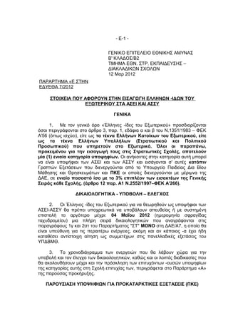 - Ε-1 -


                                ΓΕΝΙΚΟ ΕΠΙΤΕΛΕΙΟ ΕΘΝΙΚΗΣ ΑΜΥΝΑΣ
                                Β' ΚΛΑΔΟΣ/Β2
                                ΤΜΗΜΑ ΕΘΝ. ΣΤΡ. ΕΚΠΑΙΔΕΥΣΗΣ –
                                ΔΙΑΚΛΑΔΙΚΩΝ ΣΧΟΛΩΝ
                                12 Μαρ 2012
ΠΑΡΑΡΤΗΜΑ «Ε ΣΤΗΝ
ΕΔΥΕΘΑ 7/2012

     ΣΤΟΙΧΕΙΑ ΠΟΥ ΑΦΟΡΟΥΝ ΣΤΗΝ ΕΙΣΑΓΩΓΗ ΕΛΛΗΝΩΝ -ΙΔΩΝ ΤΟΥ
                  ΕΞΩΤΕΡΙΚΟΥ ΣΤΑ ΑΣΕΙ ΚΑΙ ΑΣΣΥ

                                   ΓΕΝΙΚΑ

      1. Με τον γενικό όρο «Έλληνες -ίδες του Εξωτερικού» προσδιορίζονται
όσοι περιγράφονται στο άρθρο 3, παρ. 1, εδάφια α και β του Ν.1351/1983 – ΦΕΚ
Α'56 (όπως ισχύει), είτε ως τα τέκνα Ελλήνων Κατοίκων του Εξωτερικού, είτε
ως τα τέκνα Ελλήνων Υπαλλήλων (Στρατιωτικού και Πολιτικού
Προσωπικού) που υπηρετούν στο Εξωτερικό. Όλοι οι παραπάνω,
προκειμένου για την εισαγωγή τους στις Στρατιωτικές Σχολές, αποτελούν
μία (1) ενιαία κατηγορία υποψηφίων. Οι ανήκοντες στην κατηγορία αυτή μπορεί
να είναι υποψήφιοι των ΑΣΕΙ και των ΑΣΣΥ και εισάγονται σ' αυτές κατόπιν
Γραπτών Εξετάσεων που διενεργούνται από το Υπουργείο Παιδείας Δια Βίου
Μάθησης και Θρησκευμάτων και ΠΚΕ οι οποίες διενεργούνται με μέριμνα της
ΔΑΕ, σε ενιαίο ποσοστό ίσο με το 3% επιπλέον των εισακτέων της Γενικής
Σειράς κάθε Σχολής. (άρθρο 12 παρ. Α1 Ν.2552/1997–ΦΕΚ Α'266).

                 ΔΙΚΑΙΟΛΟΓΗΤΙΚΑ - ΥΠΟΒΟΛΗ – ΕΛΕΓΧΟΣ

      2. Οι Έλληνες -ίδες του Εξωτερικού για να θεωρηθούν ως υποψήφιοι των
ΑΣΕΙ-ΑΣΣΥ θα πρέπει υποχρεωτικά να υποβάλουν απευθείας ή με συστημένη
επιστολή το αργότερο μέχρι: 04 Μαΐου 2012 (ημερομηνία σφραγίδας
ταχυδρομείου) μια πλήρη σειρά δικαιολογητικών που αναγράφονται στις
παραγράφους 1γ και 2στ του Παραρτήματος "ΣΤ" ΜΟΝΟ στη ΔΑΕ/Α7, η οποία θα
είναι υπεύθυνη για τις περαιτέρω ενέργειες, ακόμη και αν κάποιος -α έχει ήδη
καταθέσει αντίστοιχη αίτηση ως συμμετέχων στις πανελλαδικές εξετάσεις του
ΥΠΔΒΜΘ.

     3. Το χρονοδιάγραμμα των ενεργειών που θα λάβουν χώρα για την
υποβολή και τον έλεγχο των δικαιολογητικών, καθώς και οι λοιπές διαδικασίες που
θα ακολουθήσουν μέχρι και την πρόσκληση των επιτυχόντων -ουσών υποψηφίων
της κατηγορίας αυτής στη Σχολή επιτυχίας των, περιγράφεται στο Παράρτημα «Α»
της παρούσας προκήρυξης.

   ΠΑΡΟΥΣΙΑΣΗ ΥΠΟΨΗΦΙΩΝ ΓΙΑ ΠΡΟΚΑΤΑΡΚΤΙΚΕΣ ΕΞΕΤΑΣΕΙΣ (ΠΚΕ)
 