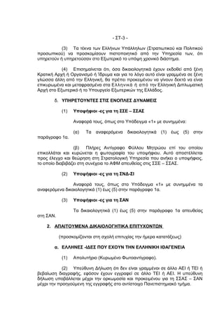 - ΣΤ-3 -

           (3) Τα τέκνα των Ελλήνων Υπάλληλων (Στρατιωτικού και Πολιτικού
προσωπικού) να προσκομίσουν πιστοποιητικό από την Υπηρεσία των, ότι
υπηρετούν ή υπηρετούσαν στο Εξωτερικό το υπόψη χρονικό διάστημα.

           (4) Επισημαίνεται ότι, όσα δικαιολογητικά έχουν εκδοθεί από ξένη
Κρατική Αρχή ή Οργανισμό ή Ίδρυμα και για το λόγο αυτό είναι γραμμένα σε ξένη
γλώσσα άλλη από την Ελληνική, θα πρέπει προκειμένου να γίνουν δεκτά να είναι
επικυρωμένα και μεταφρασμένα στα Ελληνικά ή από την Ελληνική Διπλωματική
Αρχή στο Εξωτερικό ή το Υπουργείο Εξωτερικών της Ελλάδος.

        δ. ΥΠΗΡΕΤΟΥΝΤΕΣ ΣΤΙΣ ΕΝΟΠΛΕΣ ΔΥΝΑΜΕΙΣ

            (1)   Υποψήφιοι -ες για τη ΣΣΕ – ΣΣΑΣ

                  Αναφορά τους, όπως στο Υπόδειγμα «1» με συνημμένα:

                  (α)   Τα   αναφερόμενα   δικαιολογητικά   (1)   έως   (5)   στην
παράγραφο 1α.

                 (β)    Πλήρες Αντίγραφο Φύλλου Μητρώου επί του οποίου
επικολλάται και κυρώνεται η φωτογραφία του υποψήφιου. Αυτό αποστέλλεται
προς έλεγχο και θεώρηση στη Στρατολογική Υπηρεσία που ανήκει ο υποψήφιος,
το οποίο διαβιβάζει στη συνέχεια το ΑΦΜ απευθείας στις ΣΣΕ – ΣΣΑΣ.

            (2)   Υποψήφιοι -ες για τη ΣΝΔ-ΣΙ

                Αναφορά τους, όπως στο Υπόδειγμα «1» με συνημμένα τα
αναφερόμενα δικαιολογητικά (1) έως (5) στην παράγραφο 1α.

            (3)   Υποψήφιοι -ες για τη ΣΑΝ

                  Τα δικαιολογητικά (1) έως (5) στην παράγραφο 1α απευθείας
στη ΣΑΝ.

    2. ΑΠΑΙΤΟΥΜΕΝΑ ΔΙΚΑΙΟΛΟΓΗΤΙΚΑ ΕΠΙΤΥΧΟΝΤΩΝ

           (προσκομίζονται στη σχολή επιτυχίας την ήμερα κατατάξεως)

        α. ΕΛΛΗΝΕΣ -ΙΔΕΣ ΠΟΥ ΕΧΟΥΝ ΤΗΝ ΕΛΛΗΝΙΚΗ ΙΘΑΓΕΝΕΙΑ

            (1)   Απολυτήριο (Κυρωμένο Φωτοαντίγραφο).

            (2) Υπεύθυνη Δήλωση ότι δεν είναι γραμμένοι σε άλλο ΑΕΙ ή ΤΕΙ ή
βεβαίωση διαγραφής, εφόσον έχουν εγγραφεί σε άλλο ΤΕΙ ή ΑΕΙ. Η υπεύθυνη
δήλωση υποβάλλεται μέχρι την ορκωμοσία και προκειμένου για τη ΣΣΑΣ – ΣΑΝ
μέχρι την προηγούμενη της εγγραφής στο αντίστοιχο Πανεπιστημιακό τμήμα.
 