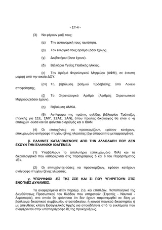 - ΣΤ-4 -

           (3)   Να φέρουν μαζί τους:

                 (α)    Την αστυνομική τους ταυτότητα.

                 (β)    Τον εκλογικό τους αριθμό (όσοι έχουν).

                 (γ)    Διαβατήριο (όσοι έχουν).

                 (δ)    Βιβλιάριο Υγείας Παιδικής ηλικίας.

                (ε)   Τον Αριθμό Φορολογικού Μητρώου (ΑΦΜ), σε έντυπη
μορφή από την οικεία ΔΟΥ.

                 (στ)   Τη   βεβαίωση     βαθμού     πρόσβασης      από   Λύκειο
αποφοίτησης.

                (ζ)   Το     Στρατολογικό       Αριθμό   (Αριθμός   Στρατιωτικού
Μητρώου)(όσοι έχουν).

                 (η)    Βεβαίωση ΑΜΚΑ.

                (θ)    Αντίγραφο της πρώτης σελίδας βιβλιαρίου Τράπεζας
(Γενικής για ΣΣΕ, ΣΜΥ, ΣΣΑΣ, ΣΑΝ), όπου πρώτος δικαιούχος θα είναι ο -η
επιτυχών -ούσα και θα φαίνεται ο αριθμός και ο IBAN.

          (4) Οι επιτυχόντες να προσκομίζουν, εφόσον κατέχουν,
επικυρωμένο αντίγραφο πτυχίου ξένης γλώσσας (όχι απαραίτητα μεταφρασμένο).

      β. ΕΛΛΗΝΕΣ ΚΑΤΑΓΟΜΕΝΟΥΣ ΑΠΟ ΤΗΝ ΑΛΛΟΔΑΠΗ ΠΟΥ ΔΕΝ
ΕΧΟΥΝ ΤΗΝ ΕΛΛΗΝΙΚΗ ΙΘΑΓΕΝΕΙΑ

            (1) Υποβάλλουν το απολυτήριο (επικυρωμένο Φ/Α) και τα
δικαιολογητικά που καθορίζονται στις παραγράφους 5 και 6 του Παραρτήματος
«Ε».

           (2) Οι επιτυχόντες-ούσες να προσκομίζουν, εφόσον κατέχουν
αντίγραφο πτυχίου ξένης γλώσσας.

     γ. ΥΠΟΨΗΦΙΟΙ -ΕΣ ΤΗΣ ΣΣΕ ΚΑΙ ΣΙ ΠΟΥ ΥΠΗΡΕΤΟΥΝ ΣΤΙΣ
ΕΝΟΠΛΕΣ ΔΥΝΑΜΕΙΣ.

           Τα αναφερόμενα στην παραγρ. 2.α. και επιπλέον, Πιστοποιητικό της
Διευθύνσεως Προσωπικού του Κλάδου που υπηρετούν (Στρατός - Ναυτικό -
Αεροπορία), στο οποίο θα φαίνονται ότι δεν έχουν παραπεμφθεί σε δίκη με
βούλευμα δικαστικού συμβουλίου στρατοδικείου, ή κοινού ποινικού δικαστηρίου ή
με απευθείας κλήση Εισαγγελικής Αρχής για οποιοδήποτε από τα εγκλήματα που
αναφέρονται στην υποπαράγραφο 8ζ της προκηρύξεως.
 