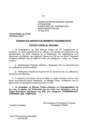 - Ζ-1 -


                                ΓΕΝΙΚΟ ΕΠΙΤΕΛΕΙΟ ΕΘΝΙΚΗΣ ΑΜΥΝΑΣ
                                Β' ΚΛΑΔΟΣ/Β2
                                ΤΜΗΜΑ ΕΘΝ. ΣΤΡ. ΕΚΠΑΙΔΕΥΣΗΣ –
                                ΔΙΑΚΛΑΔΙΚΩΝ ΣΧΟΛΩΝ
                                12 Μαρ 2012
ΠΑΡΑΡΤΗΜΑ «Ζ» ΣΤΗΝ
ΕΔΥΕΘΑ 7/2012

       ΣΤΟΙΧΕΙΑ ΠΟΥ ΑΦΟΡΟΥΝ ΣΕ ΜΟΝΙΜΟΥΣ ΥΠΑΞΙΩΜΑΤΙΚΟΥΣ

                      ΣΤΡΑΤΟΥ ΞΗΡΑΣ (Ν. 1294/1982)

    1. Οι υποψήφιοι-ες της ΣΣΕ Μόνιμοι Υπξκοί του ΣΞ υποβάλλονται σε
εξετάσεις, οι οποίες οργανώνονται με μέριμνα της Σχολής και διεξάγονται στις
εγκαταστάσεις της ΣΣΕ, σύμφωνα με τις διαδικασίες που καθορίζονται στον
Οργανισμό της Σχολής, τους ισχύοντες Νόμους και ΠΔ και την Κοινή Υπουργική
Απόφαση (ΚΥΑ)/21 Αυγ 02 (ΦΕΚ Β΄1142), στα μαθήματα Γ΄ τάξης του Γενικού
Λυκείου:

      α. Νεοελληνικής Γλώσσας (Έκθεση – Έκφραση) από την εξεταστέα ύλη
των μαθημάτων γενικής παιδείας.

        β. Μαθηματικά, Φυσική και Χημεία από την εξεταστέα ύλη των μαθημάτων
της θετικής κατεύθυνσης.

   2. Η εισαγωγή στη Σχολή γίνεται με βάση τη σειρά επιτυχίας εκείνων που
έχουν συμπληρώσει χρόνο παραμονής, ως Μόνιμοι Υπξκοί, τουλάχιστον ένα (1)
χρόνο κατά την ημερομηνία εισαγωγής τους στη ΣΣΕ.

   3. Οι υποψήφιοι -ες Μόνιμοι Υπξκοί μπορούν να πληροφορηθούν για
την ύλη, το χρόνο, την διαδικασία και τον τόπο των εξετάσεων από το
Τμήμα Εισιτηρίων Εξετάσεων της ΣΣΕ, στα τηλέφωνα: 2108904026-4127,
2108904093, Φαξ: 2108970232.



                                      Αντιπτέραρχος (Ι) Ευάγγελος Τουρνάς
 Ακριβές Αντίγραφο                            Υπαρχηγός ΓΕΕΘΑ




 Τχης (ΠΖ) Δημήτριος Νατούδης
         Επιτελής Β2
 