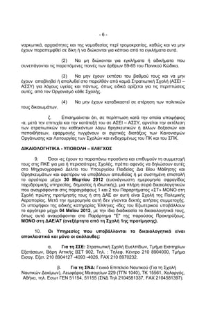 -6-

ναρκωτικά, αρχαιότητες και της νομοθεσίας περί τρομοκρατίας, καθώς και να μην
έχουν παραπεμφθεί σε δίκη ή να διώκονται για κάποιο από τα εγκλήματα αυτά.

                   (2)  Να μη διώκονται για εγκλήματα ή αδικήματα που
συνεπάγονται τις παρεπόμενες ποινές των άρθρων 59-65 του Ποινικού Κώδικα.

                   (3)   Να μην έχουν εκπέσει του βαθμού τους και να μην
έχουν αποβληθεί ή απολυθεί στο παρελθόν από καμιά Στρατιωτική Σχολή (ΑΣΕΙ –
ΑΣΣΥ) για λόγους υγείας και πάντως, όπως ειδικά ορίζεται για τις περιπτώσεις
αυτές, από τον Οργανισμό κάθε Σχολής.

                    (4)   Να μην έχουν καταδικαστεί σε στέρηση των πολιτικών
τους δικαιωμάτων.

              ζ.     Επισημαίνεται ότι, σε περίπτωση κατά την οποία υποψήφιος
-α, μετά την επιτυχία και την κατάταξή του σε ΑΣΕΙ – ΑΣΣΥ, αρνείται την εκτέλεση
των στρατιωτικών του καθηκόντων λόγω θρησκευτικών ή άλλων δοξασιών και
πεποιθήσεων, εφαρμογής τυγχάνουν οι σχετικές διατάξεις των Κανονισμών
Οργάνωσης και Λειτουργίας των Σχολών και ενδεχομένως του ΠΚ και του ΣΠΚ.

ΔΙΚΑΙΟΛΟΓΗΤΙΚΑ - ΥΠΟΒΟΛΗ – ΕΛΕΓΧΟΣ

      9.    Όσοι -ες έχουν τα παραπάνω προσόντα και επιθυμούν τη συμμετοχή
τους στις ΠΚΕ για μια ή περισσότερες Σχολές, πρέπει αφενός να δηλώσουν αυτές
στο Μηχανογραφικό Δελτίο του Υπουργείου Παιδείας Δια Βίου Μάθησης και
Θρησκευμάτων και αφετέρου να υποβάλουν απευθείας ή με συστημένη επιστολή
το αργότερο μέχρι 30 Μαρτίου 2012 (ευανάγνωστη ημερομηνία σφραγίδας
ταχυδρομικής υπηρεσίας, δημοσίας ή ιδιωτικής), μια πλήρη σειρά δικαιολογητικών
που αναγράφονται στις παραγράφους 1 και 2 του Παραρτήματος «ΣΤ» ΜΟΝΟ στη
Σχολή πρώτης προτίμησής τους ή στη ΔΑΕ αν αυτή είναι Σχολή της Πολεμικής
Αεροπορίας. Μετά την ημερομηνία αυτή δεν γίνονται δεκτές αιτήσεις συμμετοχής.
Οι υποψήφιοι της ειδικής κατηγορίας Έλληνες -ίδες του Εξωτερικού υποβάλλουν
το αργότερο μέχρι 04 Μαΐου 2012, με την ίδια διαδικασία τα δικαιολογητικά τους,
όπως αυτά αναγράφονται στο Παράρτημα "Ε" της παρούσας Προκηρύξεως,
ΜΟΝΟ στη ΔΑΕ/Α7 (ανεξάρτητα από τη Σχολή 1ης προτίμησης).

     10.   Οι Υπηρεσίες που υποβάλλονται τα δικαιολογητικά είναι
αποκλειστικά και μόνο οι ακόλουθες:

              α.    Για τη ΣΣΕ: Στρατιωτική Σχολή Ευελπίδων, Τμήμα Εισιτηρίων
Εξετάσεων, Βάρη Αττικής ΒΣΤ 902, Τηλ. : Τηλεφ. Κέντρο 210 8904000, Τμήμα
Εισαγ. Εξετ. 210 8904127 -4093 -4026, FΑΧ 210 8970232.

               β.     Για τη ΣΝΔ: Γενικό Επιτελείο Ναυτικού (Για τη Σχολή
Ναυτικών Δοκίμων), Λεωφόρος Μεσογείων 229 (ΤΓΝ 1040), ΤΚ 15561, Χολαργός,
Αθήνα, τηλ. Εσωτ ΓΕΝ 51154, 51155 (ΣΝΔ Τηλ 2104581337, FAX 2104581397).
 