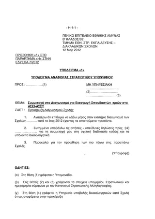 - Η-1-1 -

                               ΓΕΝΙΚΟ ΕΠΙΤΕΛΕΙΟ ΕΘΝΙΚΗΣ ΑΜΥΝΑΣ
                               Β' ΚΛΑΔΟΣ/Β2
                               ΤΜΗΜΑ ΕΘΝ. ΣΤΡ. ΕΚΠΑΙΔΕΥΣΗΣ –
                               ΔΙΑΚΛΑΔΙΚΩΝ ΣΧΟΛΩΝ
                               12 Μαρ 2012
ΠΡΟΣΘΗΚΗ «1» ΣΤΟ
ΠΑΡΑΡΤΗΜΑ «Η» ΣΤΗΝ
ΕΔΥΕΘΑ 7/2012

                             ΥΠΟΔΕΙΓΜΑ «1»

           ΥΠΟΔΕΙΓΜΑ ΑΝΑΦΟΡΑΣ ΣΤΡΑΤΙΩΤΙΚΟΥ ΥΠΟΨΗΦΙΟΥ

ΠΡΟΣ : …………….(1)                               ΜΗ ΥΠΗΡΕΣΙΑΚΗ
                                               ………………………….
                                               (2)………………………
                                               …….....……………… (3)

ΘΕΜΑ: Συμμετοχή στο Διαγωνισμό για Εισαγωγή Σπουδαστών -τριών στα
       ΑΣΕΙ-ΑΣΣΥ
ΣΧΕΤ : Προκήρυξη Διαγωνισμού Σχολής

     1.  Αναφέρω ότι επιθυμώ να λάβω μέρος στον εισιτήριο διαγωνισμό των
Σχολών ………. κατά το έτος 2012 έχοντας τα απαιτούμενα προσόντα.

      2.    Συνημμένα υποβάλλω τις αιτήσεις - υπεύθυνες δηλώσεις προς :(4)
……………….. για τη συμμετοχή μου στη σχετική διαδικασία καθώς και τα
υπόλοιπα δικαιολογητικά.

      3.    Παρακαλώ για την προώθηση των πιο πάνω στις παραπάνω
Σχολές.

                                                                (Υπογραφή)



ΟΔΗΓΙΕΣ:

(α) Στη θέση (1) γράφεται η Υπομονάδα.

(β) Στις θέσεις (2) και (3) γράφονται τα στοιχεία υποψηφίου Στρατιωτικού και
ημερομηνία σύμφωνα με τον Κανονισμό Στρατιωτικής Αλληλογραφίας.

(γ) Στη θέση (4) γράφεται η Υπηρεσία υποβολής δικαιολογητικών κατά Σχολή
όπως αναφέρεται στην προκήρυξη
 