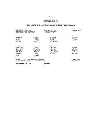 - Η-1-4 -

                          ΥΠΟΔΕΙΓΜΑ «4»

          ΕΚΚΑΘΑΡΙΣΤΙΚΟ ΣΗΜΕΙΩΜΑ ΓΙΑ ΤΟ ΣΥΝΤΑΞΙΟΥΧΟ

ΑΡΙΘΜΟΣ ΕΠΙΤΑΓΗΣ          ΜΗΝΑΣ - ΕΤΟΣ          ΣΤΡΑΤ/ΚΗ
ΑΡΙΘΜΟΣ ΜΗΤΡΩΟΥ            ΠΛΗΡΩΤΕΟ

ΣΥΝΤΑ            ΕΟΒΣ            ΕΟΒΠ           ΔΙΟΡΘ.
ΑΤΑ              ΑΝΑΔ            ΑΝΙΚ           ΠΑΡΑΠ
ΦΥΜΑ             ΔΩΡΟ            ΣΥΝΟΛΟ


ΦΟΡΟΣ            ΧΑΡΤ.           ΠΕΡΙΘ.         ΑΛΗΛ.
ΤΑΑΘΠ            ΓΣΑΘΠ           ΠΣΑΥΟ          ΠΟΠΣ.
ΤΠ & Δ           ΜΤΠΥ            ΟΣΕ/ΑΟΑ        Τ.Τ
ΔΙΑΤΡ            ΚΑΤΑΣ.          ΕΠΙΣΤ.         Π 2084
ΙΚΑ              ΤΥΔΚΥ

ΣΥΝΤ/ΧΟΣ ΟΝΟΜΑΤΕΠΩΝΥΜΟ                          ΣΥΝΟΛΟ

ΔΙΕΥΘΥΝΣΗ - ΤΚ            ΠΟΛΗ
 