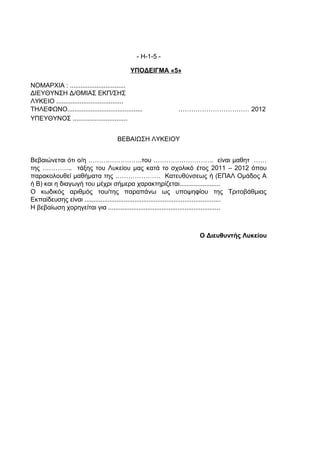 - Η-1-5 -

                                            ΥΠΟΔΕΙΓΜΑ «5»

ΝΟΜΑΡΧΙΑ : ...............................
ΔΙΕΥΘΥΝΣΗ Δ/ΘΜΙΑΣ ΕΚΠ/ΣΗΣ
ΛΥΚΕΙΟ .....................................
ΤΗΛΕΦΩΝΟ..........................................         …………………………… 2012
ΥΠΕΥΘΥΝΟΣ ..............................


                                      ΒΕΒΑΙΩΣΗ ΛΥΚΕΙΟΥ


Βεβαιώνεται ότι ο/η …………………….του ………………………. είναι μαθητ ……
της ………….. τάξης του Λυκείου μας κατά το σχολικό έτος 2011 – 2012 όπου
παρακολουθεί μαθήματα της ………………… Κατευθύνσεως ή (ΕΠΑΛ Ομάδος Α
ή Β) και η διαγωγή του μέχρι σήμερα χαρακτηρίζεται.......................
Ο κωδικός αριθμός του/της παραπάνω ως υποψηφίου της Τριτοβάθμιας
Εκπαίδευσης είναι ............................................................................
Η βεβαίωση χορηγείται για ...............................................................



                                                                   Ο Διευθυντής Λυκείου
 