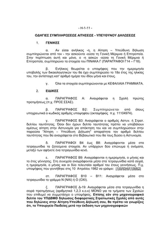 - Η-1-11 -

     ΟΔΗΓΙΕΣ ΣΥΜΠΛΗΡΩΣΕΩΣ ΑΙΤΗΣΕΩΣ - ΥΠΕΥΘΥΝΟΥ ΔΗΛΩΣΕΩΣ

      1.    ΓΕΝΙΚΕΣ

             α.   Αν είσαι ανήλικος -η, η Αίτηση – Υπεύθυνη δήλωση
συμπληρώνεται από τον - την ασκούντα -ούσα τη Γονική Μέριμνα ή Επιτροπεία.
Στην περίπτωση αυτή και μόνο, ο -η ασκών -ούσα τη Γονική Μέριμνα ή
Επιτροπεία, συμπληρώνει τα στοιχεία του ΠΙΝΑΚΑ Γ (ΠΑΡΑΓΡΑΦΟΙ Γ14 – Γ18).

              β.     Ενήλικος θεωρείται ο υποψήφιος που την ημερομηνία
υποβολής των δικαιολογητικών του θα έχει συμπληρώσει το 18ο έτος της ηλικίας
του, την αντίστοιχη κατ' αριθμό ημέρα του ιδίου μήνα και έτους.

            γ.     Όλα τα στοιχεία συμπληρώνονται με ΚΕΦΑΛΑΙΑ ΓΡΑΜΜΑΤΑ.

      2.    ΕΙΔΙΚΕΣ

           α.      ΠΑΡΑΓΡΑΦΟΣ       Α:    Αναγράφεται    η   Σχολή    πρώτης
προτιμήσεως (π.χ. ΠΡΟΣ:ΣΣΑΣ).

            β.    ΠΑΡΑΓΡΑΦΟΣ       Β2:    Συμπληρώνεται      από    όλους
υποχρεωτικά ο κωδικός αριθμός υποψηφίου (οκταψήφιος π.χ. 11104974).

             γ.    ΠΑΡΑΓΡΑΦΟΣ Β3: Αναγράφεται ο αριθμός Αστυν. ή Στρατ.
δελτίου ταυτότητας. Όσοι δεν έχουν δελτίο ταυτότητας πρέπει να υποβάλουν
αμέσως αίτηση στην Αστυνομία για απόκτηση του και να συμπληρώσουν στην
παρούσα "Αίτηση – Υπεύθυνη Δήλωση" απαραίτητα τον αριθμό δελτίου
ταυτότητας που θα αναγράφεται στο Βεβαιωτικό που θα τους δώσει η Αστυνομία.

            δ.     ΠΑΡΑΓΡΑΦΟΙ Β4 έως Β8: Αναγράφονται μέσα στα
τετραγωνίδια τα ζητούμενα στοιχεία. Αν υπάρχουν δύο επώνυμα ή ονόματα,
μεταξύ των αφήνετε ένα τετραγωνίδιο κενό.

             ε.    ΠΑΡΑΓΡΑΦΟΣ Β9: Αναγράφονται η ημερομηνία, ο μήνας και
το έτος γέννησης. Στη συνεχεία αναγράφονται μέσα στα τετραγωνίδια κατά σειρά,
η ημερομηνία, ο μήνας και οι δύο τελευταίοι αριθμοί του έτους γεννήσεως. Π.χ.
υποψήφιος που γεννήθηκε στις 10 Απριλίου 1982 να γράψει: |1|0|/|0|4|/|1|9|8|2|

             στ.   ΠΑΡΑΓΡΑΦΟΣ Β10 –            Β11:   Αναγράφεται   μέσα   στο
τετραγωνίδιο το γράμμα Ν (ΝΑΙ) ή Ο (ΟΧΙ).

            ζ.    ΠΑΡΑΓΡΑΦΟΣ Δ-19: Αναγράφεται μέσα στα τετραγωνίδια η
σειρά προτιμήσεως (αριθμητικά 1,2,3 κ.ο.κ) ΜΟΝΟ για τα τμήματα των Σχολών
που επιθυμεί να συμμετάσχει ο υποψήφιος. Επίσης εάν στο μηχανογραφικό
δελτίο του ΥΠΔΒΜΘ δηλώσεις διαφορετικές Στρατιωτικές Σχολές από αυτές
που δηλώνεις στην Αίτηση-Υπεύθυνη Δήλωσή σου, θα πρέπει να γνωρίζεις
ότι, το Υπουργείο Παιδείας μετά την έκδοση των μηχανογραφικών
 