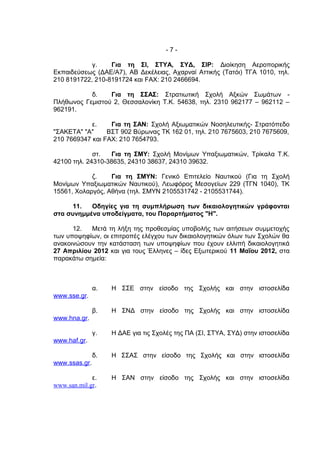 -7-

            γ.    Για τη ΣΙ, ΣΤΥΑ, ΣΥΔ, ΣΙΡ: Διοίκηση Αεροπορικής
Εκπαιδεύσεως (ΔΑΕ/Α7), ΑΒ Δεκέλειας, Αχαρναί Αττικής (Τατόι) ΤΓΑ 1010, τηλ.
210 8191722, 210-8191724 και FΑΧ: 210 2466694.

           δ.    Για τη ΣΣΑΣ: Στρατιωτική Σχολή Αξκών Σωμάτων -
Πλήθωνος Γεμιστού 2, Θεσσαλονίκη Τ.Κ. 54638, τηλ. 2310 962177 – 962112 –
962191.

            ε.    Για τη ΣΑΝ: Σχολή Αξιωματικών Νοσηλευτικής- Στρατόπεδο
"ΣΑΚΕΤΑ" "Α"     ΒΣΤ 902 Βύρωνας ΤΚ 162 01, τηλ. 210 7675603, 210 7675609,
210 7669347 και FΑΧ: 210 7654793.

             στ.   Για τη ΣΜΥ: Σχολή Μονίμων Υπαξιωματικών, Τρίκαλα Τ.Κ.
42100 τηλ. 24310-38635, 24310 38637, 24310 39632.

            ζ.    Για τη ΣΜΥΝ: Γενικό Επιτελείο Ναυτικού (Για τη Σχολή
Μονίμων Υπαξιωματικών Ναυτικού), Λεωφόρος Μεσογείων 229 (ΤΓΝ 1040), ΤΚ
15561, Χολαργός, Αθήνα (τηλ. ΣΜΥΝ 2105531742 - 2105531744).

      11.  Οδηγίες για τη συμπλήρωση των δικαιολογητικών γράφονται
στα συνημμένα υποδείγματα, του Παραρτήματος "Η".

      12.  Μετά τη λήξη της προθεσμίας υποβολής των αιτήσεων συμμετοχής
των υποψηφίων, οι επιτροπές ελέγχου των δικαιολογητικών όλων των Σχολών θα
ανακοινώσουν την κατάσταση των υποψηφίων που έχουν ελλιπή δικαιολογητικά
27 Απριλίου 2012 και για τους Έλληνες – ίδες Εξωτερικού 11 Μαΐου 2012, στα
παρακάτω σημεία:



               α.   Η ΣΣΕ στην είσοδο της Σχολής και στην ιστοσελίδα
www.sse.gr.

               β.   Η ΣΝΔ στην είσοδο της Σχολής και στην ιστοσελίδα
www.hna.gr.

               γ.   Η ΔΑΕ για τις Σχολές της ΠΑ (ΣΙ, ΣΤΥΑ, ΣΥΔ) στην ιστοσελίδα
www.haf.gr.

               δ.   Η ΣΣΑΣ στην είσοδο της Σχολής και στην ιστοσελίδα
www.ssas.gr.

             ε.     Η ΣΑΝ στην είσοδο της Σχολής και στην ιστοσελίδα
www.san.mil.gr.
 