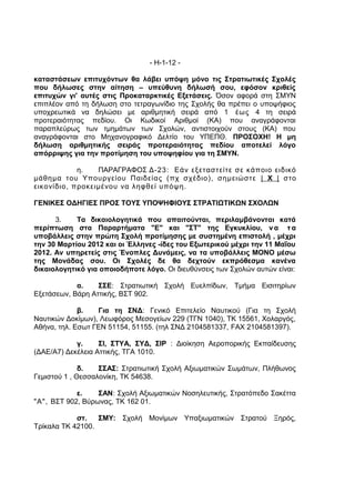 - Η-1-12 -

καταστάσεων επιτυχόντων θα λάβει υπόψη μόνο τις Στρατιωτικές Σχολές
που δήλωσες στην αίτηση – υπεύθυνη δήλωσή σου, εφόσον κριθείς
επιτυχών γι' αυτές στις Προκαταρκτικές Εξετάσεις. Όσον αφορά στη ΣΜΥΝ
επιπλέον από τη δήλωση στο τετραγωνίδιο της Σχολής θα πρέπει ο υποψήφιος
υποχρεωτικά να δηλώσει με αριθμητική σειρά από 1 έως 4 τη σειρά
προτεραιότητας πεδίου. Οι Κωδικοί Αριθμοί (ΚΑ) που αναγράφονται
παραπλεύρως των τμημάτων των Σχολών, αντιστοιχούν στους (ΚΑ) που
αναγράφονται στο Μηχανογραφικό Δελτίο του ΥΠΕΠΘ. ΠΡΟΣΟΧΗ! Η μη
δήλωση αριθμητικής σειράς προτεραιότητας πεδίου αποτελεί λόγο
απόρριψης για την προτίμηση του υποψηφίου για τη ΣΜΥΝ.

            η.   ΠΑΡΑΓΡΑΦΟΣ Δ-23: Εάν εξεταστείτε σε κάποιο ειδικό
μάθημα του Υπουργείου Παιδείας (πχ σχέδιο), σημειώστε | Χ | στο
εικονίδιο, προκειμένου να ληφθεί υπόψη.

ΓΕΝΙΚΕΣ ΟΔΗΓΙΕΣ ΠΡΟΣ ΤΟΥΣ ΥΠΟΨΗΦΙΟΥΣ ΣΤΡΑΤΙΩΤΙΚΩΝ ΣΧΟΛΩΝ

      3.    Τα δικαιολογητικά που απαιτούνται, περιλαμβάνονται κατά
περίπτωση στα Παραρτήματα "Ε" και "ΣΤ" της Εγκυκλίου, ν α τ α
υποβάλλεις στην πρώτη Σχολή προτίμησης με συστημένη επιστολή , μέχρι
την 30 Μαρτίου 2012 και οι Έλληνες -ίδες του Εξωτερικού μέχρι την 11 Μαΐου
2012. Αν υπηρετείς στις Ένοπλες Δυνάμεις, να τα υποβάλλεις ΜΟΝΟ μέσω
της Μονάδας σου. Οι Σχολές δε θα δεχτούν εκπρόθεσμα κανένα
δικαιολογητικό για οποιοδήποτε λόγο. Οι διευθύνσεις των Σχολών αυτών είναι:

            α.    ΣΣΕ: Στρατιωτική Σχολή Ευελπίδων, Τμήμα Εισιτηρίων
Εξετάσεων, Βάρη Αττικής, ΒΣΤ 902.

             β.   Για τη ΣΝΔ: Γενικό Επιτελείο Ναυτικού (Για τη Σχολή
Ναυτικών Δοκίμων), Λεωφόρος Μεσογείων 229 (ΤΓΝ 1040), ΤΚ 15561, Χολαργός,
Αθήνα, τηλ. Εσωτ ΓΕΝ 51154, 51155. (τηλ ΣΝΔ 2104581337, FAX 2104581397).

            γ.     ΣΙ, ΣΤΥΑ, ΣΥΔ, ΣΙΡ : Διοίκηση Αεροπορικής Εκπαίδευσης
(ΔΑΕ/Α7) Δεκέλεια Αττικής, ΤΓΑ 1010.

              δ.   ΣΣΑΣ: Στρατιωτική Σχολή Αξιωματικών Σωμάτων, Πλήθωνος
Γεμιστού 1 , Θεσσαλονίκη, ΤΚ 54638.

            ε.    ΣΑΝ: Σχολή Αξιωματικών Νοσηλευτικής, Στρατόπεδο Σακέττα
"Α", ΒΣΤ 902, Βύρωνας, ΤΚ 162 01.

            στ.   ΣΜΥ: Σχολή Μονίμων Υπαξιωματικών Στρατού Ξηρός,
Τρίκαλα ΤΚ 42100.
 