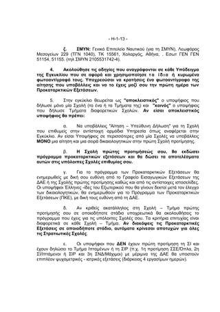 - Η-1-13 -

            ζ.     ΣΜΥΝ: Γενικό Επιτελείο Ναυτικού (για τη ΣΜΥΝ), Λεωφόρος
Μεσογείων 229 (ΤΓΝ 1040), ΤΚ 15561, Χολαργός, Αθήνα, . Εσωτ ΓΕΝ ΓΕΝ
51154, 51155. (τηλ ΣΜΥΝ 2105531742-4).

      4.   Ακολούθησε τις οδηγίες που αναγράφονται σε κάθε Υπόδειγμα
της Εγκυκλίου που σε αφορά και χρησιμοποίησε τ α ί δ ι α ή κυρωμένα
φωτοαντίγραφά τους. Υποχρεούσαι να κρατήσεις ένα φωτοαντίγραφο της
αίτησης που υποβάλλεις και να το έχεις μαζί σου την πρώτη ημέρα των
Προκαταρκτικών Εξετάσεων.

     5.    Στην εγκύκλιο θεωρείται ως "αποκλειστικός" ο υποψήφιος που
δήλωσε μόνο μία Σχολή (το ένα ή τα Τμήματα της) και "κοινός" ο υποψήφιος
που δήλωσε Τμήματα διαφορετικών Σχολών. Αν είσαι αποκλειστικός
υποψήφιος θα πρέπει:

            α.     Να υποβάλλεις "Αίτηση – Υπεύθυνη Δήλωση" για τη Σχολή
που επιθυμείς στην αντίστοιχη αρμόδια Υπηρεσία όπως αναφέρεται στην
Εγκύκλιο. Αν είσαι Υποψήφιος σε περισσότερες από μία Σχολές να υποβάλλεις
ΜΟΝΟ μια αίτηση και μια σειρά δικαιολογητικών στην πρώτη Σχολή προτίμησης.

            β.   Η Σχολή πρώτης προτιμήσεώς σου, θα εκδώσει
πρόγραμμα προκαταρκτικών εξετάσεων και θα δώσει τα αποτελέσματα
αυτών στις υπόλοιπες Σχολές επιθυμίας σου.

            γ.    Για το πρόγραμμα των Προκαταρκτικών Εξετάσεων θα
ενημερωθείς με δική σου ευθύνη από το Γραφείο Εισαγωγικών Εξετάσεων της
ΔΑΕ ή της Σχολής πρώτης προτίμησης καθώς και από τις αντίστοιχες ιστοσελίδες.
Οι υποψήφιοι Έλληνες -ίδες του Εξωτερικού που θα γίνουν δεκτοί μετά τον έλεγχο
των δικαιολογητικών, θα ενημερωθούν για το Πρόγραμμα των Προκαταρκτικών
Εξετάσεων (ΠΚΕ), με δική τους ευθύνη από τη ΔΑΕ.

             δ.    Αν κριθείς ακατάλληλος στη Σχολή – Τμήμα πρώτης
προτίμησής σου σε οποιοδήποτε στάδιο υποχρεωτικά θα ακολουθήσεις το
πρόγραμμα που έχεις για τις υπόλοιπες Σχολές σου. Τα κριτήρια επιτυχίας είναι
διαφορετικά σε κάθε Σχολή – Τμήμα. Αν διακόψεις τις Προκαταρκτικές
Εξετάσεις σε οποιοδήποτε στάδιο, αυτόματα κρίνεσαι αποτυχών για όλες
τις Στρατιωτικές Σχολές.

             ε.   Οι υποψήφιοι που ΔΕΝ έχουν πρώτη προτίμηση τη ΣΙ και
έχουν δηλώσει το Τμήμα Ιπταμένων ή τη ΣΙΡ (π.χ. 1η προτίμηση ΣΣΕ/Όπλα, 2η
ΣΙ/Ιπτάμενοι ή ΣΙΡ και 3η ΣΝΔ/Μάχιμοι) με μέριμνα της ΔΑΕ θα υποστούν
επιπλέον ψυχομετρικές - ιατρικές εξετάσεις (διάρκειας 4 εργασίμων ημερών).
 