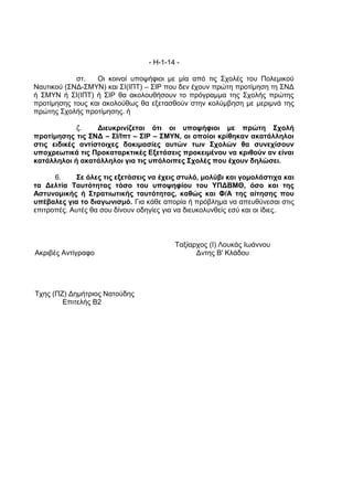 - Η-1-14 -

            στ.   Οι κοινοί υποψήφιοι με μία από τις Σχολές του Πολεμικού
Ναυτικού (ΣΝΔ-ΣΜΥΝ) και ΣΙ(ΙΠΤ) – ΣΙΡ που δεν έχουν πρώτη προτίμηση τη ΣΝΔ
ή ΣΜΥΝ ή ΣΙ(ΙΠΤ) ή ΣΙΡ θα ακολουθήσουν το πρόγραμμα της Σχολής πρώτης
προτίμησης τους και ακολούθως θα εξετασθούν στην κολύμβηση με μεριμνά της
πρώτης Σχολής προτίμησης. ή

            ζ.    Διευκρινίζεται ότι οι υποψήφιοι με πρώτη Σχολή
προτίμησης τις ΣΝΔ – ΣΙ/Ιπτ – ΣΙΡ – ΣΜΥΝ, οι οποίοι κρίθηκαν ακατάλληλοι
στις ειδικές αντίστοιχες δοκιμασίες αυτών των Σχολών θα συνεχίσουν
υποχρεωτικά τις Προκαταρκτικές Εξετάσεις προκειμένου να κριθούν αν είναι
κατάλληλοι ή ακατάλληλοι για τις υπόλοιπες Σχολές που έχουν δηλώσει.

      6.     Σε όλες τις εξετάσεις να έχεις στυλό, μολύβι και γομολάστιχα και
τα Δελτία Ταυτότητας τόσο του υποψηφίου του ΥΠΔΒΜΘ, όσο και της
Αστυνομικής ή Στρατιωτικής ταυτότητας, καθώς και Φ/Α της αίτησης που
υπέβαλες για το διαγωνισμό. Για κάθε απορία ή πρόβλημα να απευθύνεσαι στις
επιτροπές. Αυτές θα σου δίνουν οδηγίες για να διευκολυνθείς εσύ και οι ίδιες.



                                          Ταξίαρχος (Ι) Λουκάς Ιωάννου
Ακριβές Αντίγραφο                               Δντης Β' Κλάδου




Τχης (ΠΖ) Δημήτριος Νατούδης
        Επιτελής Β2
 