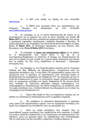 -8-

              στ.   Η ΣΜΥ στην είσοδο της Σχολής και στην ιστοσελίδα
www.smy.gr.

            ζ.     Η ΣΜΥΝ στην εξωτερική Πύλη των εγκαταστάσεων του
Πολεμικού      Ναυτικού   στο  Σκαραμαγκά    και   στην    ιστοσελίδα
www.hellenicnavy.gr/smyn.

       13.   Οι υποψήφιοι -ες με τα ελλιπή δικαιολογητικά θα πρέπει να τα
συμπληρώσουν και με μέριμνα τους αυτά να έχουν περιέλθει στις Σχολές 04
Μαΐου 2012 η οποία και θα είναι η καταληκτική ημερομηνία κατάθεσής τους και όχι
η ημερομηνία σφραγίδας ταχυδρομικής υπηρεσίας, δημοσίας ή ιδιωτικής. Οι
τελικές καταστάσεις των υποψήφιων που έγιναν δεκτοί θα κοινοποιηθούν στις ίδιες
θέσεις 17 Μαΐου 2012. Οι αντίστοιχες ημερομηνίες για τους Έλληνες -ίδες
Εξωτερικού, είναι 18 και 25 Μαΐου 2012 αντιστοίχως.

        14.   Οι υποψήφιοι -ες έχουν την αποκλειστική ευθύνη για να μάθουν
αν     τα   δικαιολογητικά    τους  έγιναν   δεκτά   ή   όχι   και   να    τα
συμπληρώσουν/διορθώσουν αν απαιτείται. Ο έλεγχος των δικαιολογητικών θα
γίνει από τις Σχολές και από τη ΔΑΕ (αν η πρώτη σχολή προτίμησης είναι κάποια
από τις σχολές της ΠΑ), όπως προβλέπουν οι Κανονισμοί – Οργανισμοί
λειτουργίας τους.

       15.   Οι υποψήφιοι -ες, που τελικά θα κριθούν εισακτέοι από το Υπουργείο
Παιδείας Δια Βίου Μάθησης και Θρησκευμάτων, υποχρεούνται κατά την
ημερομηνία κατατάξεώς τους, ή εντός δέκα (10) ημερολογιακών ημερών από την
ημερομηνία αυτή το αργότερο, να προσκομίσουν στην αντίστοιχη Σχολή τα
δικαιολογητικά που αναγράφονται στο Παράρτημα "ΣΤ" της παρούσας και από τα
οποία θα αποδεικνύεται ότι έχουν τα απαιτούμενα νόμιμα προσόντα κατατάξεως
κατά την ημερομηνία κατάταξης στη Σχολή, διαφορετικά δε θα γίνονται δεκτοί
προς κατάταξη. Σε περίπτωση αδυναμίας εγκαίρου προσκομίσεως των
προαναφερθέντων δικαιολογητικών, θα πρέπει απαραιτήτως να καταθέτουν κατά
την ημέρα κατατάξεώς τους, υπεύθυνη δήλωσή τους (θεωρημένη για το γνήσιο της
υπογραφής) όπου θα δηλώνουν ότι:

            α.    Έχουν ήδη προβεί σε όλες τις απαραίτητες ενέργειες για την
έκδοση των απαιτούμενων δικαιολογητικών από τις αρμόδιες υπηρεσίες.

             β.     Θα υποβάλουν τα ελλείποντα δικαιολογητικά το αργότερο
εντός τριάντα (30) ημερολογιακών ημερών, από την ημερομηνία κατατάξεως στη
Σχολή που εισέρχονται και οπωσδήποτε πριν την ορκωμοσία των.

             γ.    Κατά την ημέρα κατατάξεώς τους πληρούν όλες τις
προϋποθέσεις νομίμου κατατάξεως που προβλέπονται στην παρούσα, η ύπαρξη
των οποίων τελικά θα αποδεικνύεται με την προσκόμιση των δικαιολογητικών που
ελλείπουν, εντός των χρονικών ορίων που καθορίστηκαν στην υποπαράγραφο
15β. Σε περίπτωση που δεν κατατεθεί η παραπάνω Υπεύθυνη Δήλωση, οι
 