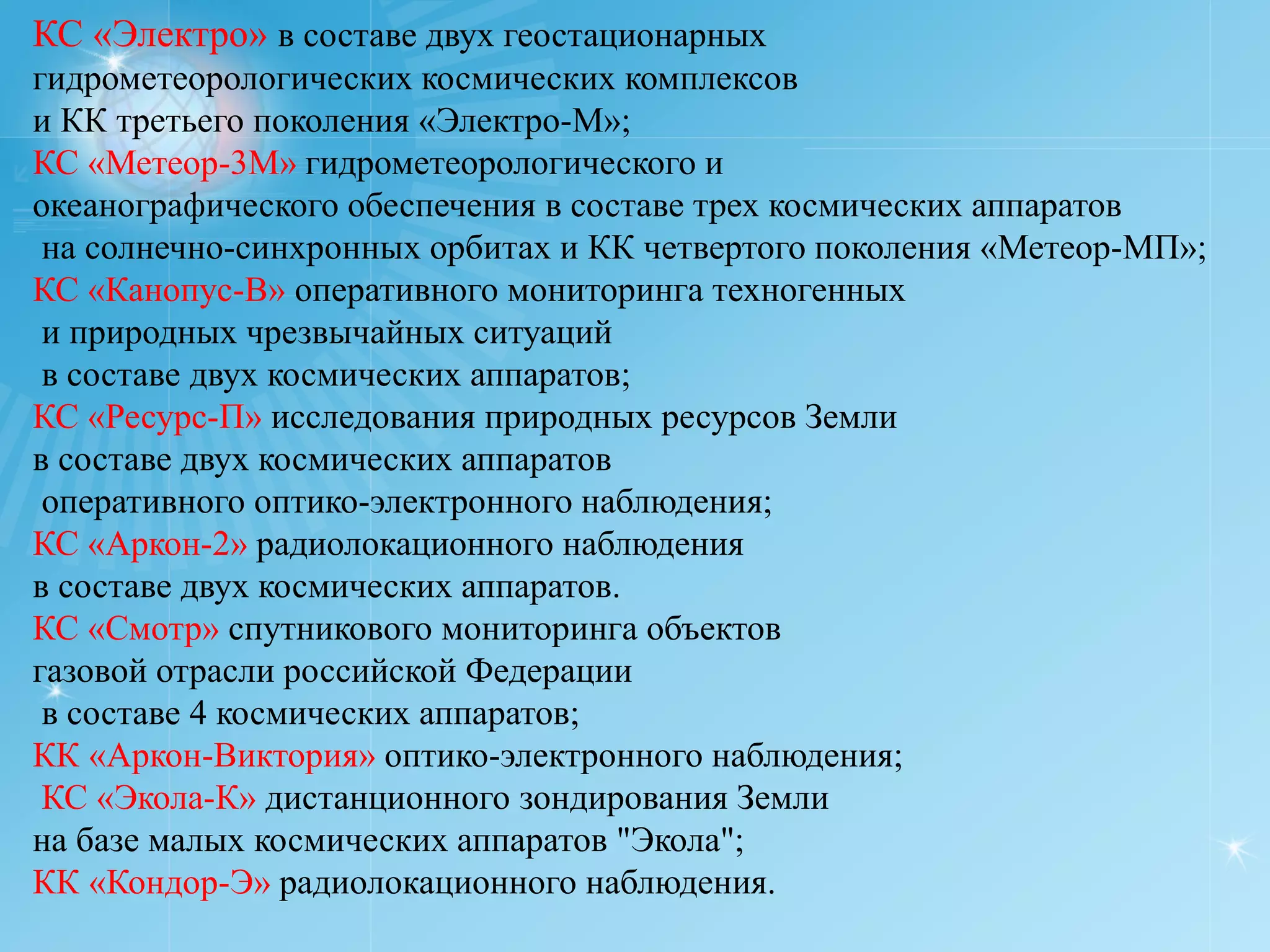 КС «Электро» в составе двух геостационарных
гидрометеорологических космических комплексов
и КК третьего поколения «Электро-М»;
КС «Метеор-3М» гидрометеорологического и
океанографического обеспечения в составе трех космических аппаратов
 на солнечно-синхронных орбитах и КК четвертого поколения «Метеор-МП»;
КС «Канопус-В» оперативного мониторинга техногенных
 и природных чрезвычайных ситуаций
 в составе двух космических аппаратов;
КС «Ресурс-П» исследования природных ресурсов Земли
в составе двух космических аппаратов
 оперативного оптико-электронного наблюдения;
КС «Аркон-2» радиолокационного наблюдения
в составе двух космических аппаратов.
КС «Смотр» спутникового мониторинга объектов
газовой отрасли российской Федерации
 в составе 4 космических аппаратов;
КК «Аркон-Виктория» оптико-электронного наблюдения;
 КС «Экола-К» дистанционного зондирования Земли
на базе малых космических аппаратов "Экола";
КК «Кондор-Э» радиолокационного наблюдения.
 